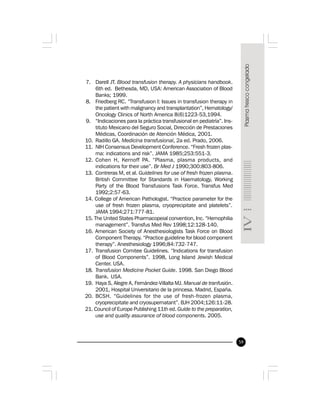 59
7. Darell JT. Blood transfusion therapy. A physicians handbook.
6th ed. Bethesda, MD, USA: American Association of Blood
Banks; 1999.
8. Friedberg RC. “Transfusion I: Issues in transfusion therapy in
the patient with malignancy and transplantation”, Hematology/
Oncology Clinics of North America 8(6)1223-53,1994.
9. “Indicaciones para la práctica transfusional en pediatría”. Ins-
tituto Mexicano del Seguro Social, Dirección de Prestaciones
Médicas, Coordinación de Atención Médica, 2001.
10. Radillo GA. Medicina transfusional, 2a ed. Prado, 2006.
11. NIH Consensus Development Conference. “Fresh frozen plas-
ma: indications and risk”. JAMA 1985;253:551-3.
12. Cohen H, Kernoff PA. “Plasma, plasma products, and
indications for their use”. Br Med J 1990;300:803-806.
13. Contreras M, et al. Guidelines for use of fresh frozen plasma.
British Committee for Standards in Haematology, Working
Party of the Blood Transfusions Task Force. Transfus Med
1992;2:57-63.
14. College of American Pathologist. “Practice parameter for the
use of fresh frozen plasma, cryoprecipitate and platelets”.
JAMA 1994;271:777-81.
15. The United States Pharmacopeial convention, Inc. “Hemophilia
management”. Transfus Med Rev 1998;12:128-140.
16. American Society of Anesthesiologists Task Force on Blood
Component Therapy. “Practice guideline for blood component
therapy”. Anesthesiology 1996;84:732-747.
17. Transfusion Comitee Guidelines. “Indications for transfusion
of Blood Components”. 1998, Long Island Jewish Medical
Center. USA.
18. Transfusion Medicine Pocket Guide. 1998. San Diego Blood
Bank. USA.
19. Haya S, Alegre A, Fernández-Villalta MJ. Manual de tranfusión.
2001, Hospital Universitario de la princesa. Madrid, España.
20. BCSH. “Guidelines for the use of fresh-frozen plasma,
cryoprecipitate and cryosupernatant”. BJH 2004;126:11-28.
21. Council of Europe Publishing 11th ed. Guide to the preparation,
use and quality assurance of blood components. 2005.
 