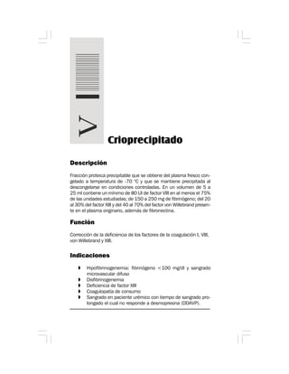 Descripción
Fracción proteica precipitable que se obtiene del plasma fresco con-
gelado a temperatura de -70 °C y que se mantiene precipitada al
descongelarse en condiciones controladas. En un volumen de 5 a
25 ml contiene un mínimo de 80 UI de factor VIII en al menos el 75%
de las unidades estudiadas; de 150 a 250 mg de fibrinógeno; del 20
al 30% del factor XIII y del 40 al 70% del factor von Willebrand presen-
te en el plasma originario, además de fibronectina.
Función
Corrección de la deficiencia de los factores de la coagulación I, VIII,
von Willebrand y XIII.
Indicaciones
» Hipofibrinogenemia: fibrinógeno <100 mg/dl y sangrado
microvascular difuso
» Disfibrinogenemia
» Deficiencia de factor XIII
» Coagulopatía de consumo
» Sangrado en paciente urémico con tiempo de sangrado pro-
longado el cual no responde a desmopresina (DDAVP).
Crioprecipitado
 
