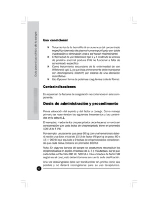 62
Uso condicional
» Tratamiento de la hemofilia A en ausencia del concentrado
específico (derivado de plasma humano purificado con doble
inactivación o eliminación viral o por factor recombinante)
» Enfermedad de von Willebrand tipo 2 y 3 en donde la síntesis
de proteína anormal produce FvW no funcional a falta de
concentrado específico
» Como tratamiento secundario de la enfermedad de von
Willebrand tipo 1, ya que ésta primeramente debe manejarse
con desmopresina (DDAVP) por tratarse de una alteración
cuantitativa
» Uso tópico en forma de proteínas coagulantes (cola de fibrina).
Contraindicaciones
En reposición de factores de coagulación no contenidos en este com-
ponente.
Dosis de administración y procedimento
Previa valoración del experto y del factor a corregir. Como manejo
primario se recomiendan los siguientes lineamientos y los conteni-
dos en la tabla 5.1.
El reemplazo mediante los crioprecipitados debe hacerse tomando en
consideración que cada bolsa de crioprecipitado tiene en promedio
100 UI de F VIII.
Por ejemplo: un paciente que pesa 60 kg con una hemartrosis debe-
rá recibir una dosis inicial de 15 UI de factor VIII por kg de peso: 60 x
15 = 900 UI que equivale a 9 bolsas de crioprecipitados consideran-
do que cada bolsa contiene en promedio 100 UI.
Nota: En algunos bancos de sangre se acostumbra reconstituir los
crioprecipitados en pooles (mezclas) de 3, 5 o más bolsas, por lo que
cada bolsa contendrá 300 UI, 500 UI o más unidades de factor VIII
según sea el caso; esto deberá tomarse en cuenta en la dosificación.
Una vez descongelado debe ser transfundido tan pronto como sea
posible y no deberá recongelarse para su uso terapéutico.
 