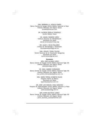DRA. BÁRBARA A.I. NOVELO GARZA
Banco Central de Sangre Centro Médico Nacional la Raza
Instituto Mexicano del Seguro Social
bnovelo@hotmail.com
DR. ALFREDO RADILLO GONZÁLEZ
Centro Médico Naval
DR. DANIEL ROMERO LÓPEZ
Instituto Nacional de Rehabilitación
Secretaría de Salud
daniel.romero@ammtac.org
DR. JULIO E. SELVA PALLARES
Unidad de Hematología y Transfusión
drjulioselva@prodigy.net.mx
DRA. XÓCHITL TERÁN TOLEDO
Centro Nacional de la Transfusión Sanguínea
Secretaría de Salud
xochitl.teran@gmail.com
INTEGRANTES
QFB. JOSÉ ALCARAZ LÓPEZ
Banco Central de Sangre Centro Médico Nacional Siglo XXI
Instituto Mexicano del Seguro Social
jalloz@prodigy.net.mx
DR. RAÚL AMBRÍZ FERNÁNDEZ
Banco Central de Sangre Centro Médico Nacional Siglo XXI
Instituto Mexicano del Seguro Social
raul_ambriz_fernandez@yahoo.com.mx
DRA. MARÍA TERESA AYOMETZI OUCHI
Hospital Infantil de México
Secretaría de Salud
tayometzi@yahoo.com.mx
DR. JOSÉ LUIS MANUEL AYALA SÁNCHEZ
Hospital de Especialidades Centro Médico Nacional La Raza
Instituto Mexicano del Seguro Social
joseluaya@prodigy.net.mx
QFB JAVIER BAUTISTA JUÁREZ
Banco Central de Sangre Centro Médico Nacional Siglo XXI
Instituto Mexicano del Seguro Social
javier_bautista_juarez@hotmail.com
 