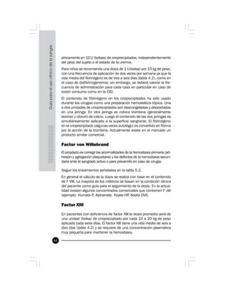 64
píricamente en 10 U (bolsas) de crioprecipitados, independientemente
del peso del sujeto o el estado de la uremia.
Para niños se recomienda una dosis de 1 U(bolsa) por 10 kg de peso,
con una frecuencia de aplicación de dos veces por semana ya que la
vida media del fibrinógeno es de tres a seis días (tabla 4.2), como en
el caso de disfibrinogenemia; sin embargo, se deberá valorar la fre-
cuencia de administración para cada caso en particular en caso de
existir consumo como en la CID.
El contenido de fibrinógeno en los crioprecipitados ha sido usado
durante las cirugías como una preparación hemostática tópica. Una
o dos unidades de crioprecipitados son descongeladas y depositadas
en una jeringa. En otra jeringa se coloca trombina (generalmente
bovina) y cloruro de calcio. Luego el contenido de las dos jeringas es
simultáneamente aplicado a la superficie sangrante. El fibrinógeno
en el crioprecipitado (algunas veces autológo) es convertido en fibrina
por la acción de la trombina. Actualmente existe en el mercado un
producto similar comercial.
Factor von Willebrand
El propósito es corregir las anormalidades de la hemostasia primaria (ad-
hesión y agregación plaquetaria) y los defectos de la hemostasia secun-
daria ante el sangrado activo o para prevenirlo en caso de cirugía.
Seguir los lineamientos señalados en la tabla 5.2.
En general el cálculo de la dosis se realiza con base en el contenido
de F VIII. La mayoría de los médicos se basan en la condición clínica
del paciente como guía para el seguimiento de la dosis. En la actua-
lidad existen algunos concentrados comerciales que contienen F vW
(ejemplo: Humate-P, Alphanate, Koate-HP, Koate-DVI).
Factor XIII
En pacientes con deficiencia de factor XIII la dosis promedio será de
una unidad (bolsa) de crioprecipitado por cada 10 a 20 kg de peso
aplicada cada siete días. El factor XIII tiene una vida media de seis a
diez días (tabla 4.2) y se requiere de una concentración plasmática
muy pequeña para mantener la hemostasis.
 