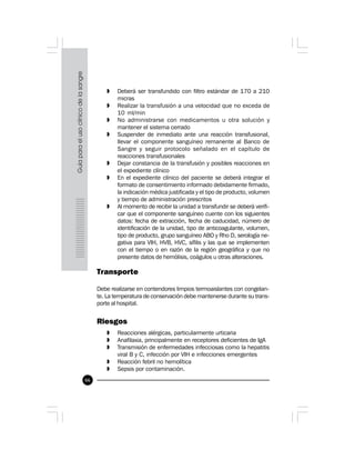 66
» Deberá ser transfundido con filtro estándar de 170 a 210
micras
» Realizar la transfusión a una velocidad que no exceda de
10 ml/min
» No administrarse con medicamentos u otra solución y
mantener el sistema cerrado
» Suspender de inmediato ante una reacción transfusional,
llevar el componente sanguíneo remanente al Banco de
Sangre y seguir protocolo señalado en el capítulo de
reacciones transfusionales
» Dejar constancia de la transfusión y posibles reacciones en
el expediente clínico
» En el expediente clínico del paciente se deberá integrar el
formato de consentimiento informado debidamente firmado,
la indicación médica justificada y el tipo de producto, volumen
y tiempo de administración prescritos
» Al momento de recibir la unidad a transfundir se deberá verifi-
car que el componente sanguíneo cuente con los siguientes
datos: fecha de extracción, fecha de caducidad, número de
identificación de la unidad, tipo de anticoagulante, volumen,
tipo de producto, grupo sanguíneo ABO y Rho D, serología ne-
gativa para VIH, HVB, HVC, sífilis y las que se implementen
con el tiempo o en razón de la región geográfica y que no
presente datos de hemólisis, coágulos u otras alteraciones.
Transporte
Debe realizarse en contendores limpios termoaislantes con congelan-
te. La temperatura de conservación debe mantenerse durante su trans-
porte al hospital.
Riesgos
» Reacciones alérgicas, particularmente urticaria
» Anafilaxia, principalmente en receptores deficientes de IgA
» Transmisión de enfermedades infecciosas como la hepatitis
viral B y C, infección por VIH e infecciones emergentes
» Reacción febril no hemolítica
» Sepsis por contaminación.
 