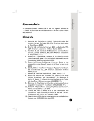 67
Almacenamiento
Su conservación será a menos 18 ºC con una vigencia máxima de
12 meses a partir de la fecha de extracción o de seis horas una vez
descongelado.
Bibliografía
1. Mintz DP. ed. Transfusion therapy: Clinical principles and
practice, 1st. ed. Bethesda; MD, USA: American Association
of Blood Banks; 1999.
2. Brecher ME. ed. Technical manual. 15th ed. Bethesda, MD,
USA: American Association of Blood Banks; 2005.
3. Menitove JE. ed. Standards for blood banks and transfusion
services, 20th
ed. Bethesda, MD, USA: American Association
of Blood Banks; 2000.
4. Mollison PL, Engelfriet CP, Contreras M. Blood transfusion in
clinical medicine blood. 10th ed. Oxford: Blackwell Scientific
Publications. 1997(reimpresión) 1998.
5. Council of Europe Publishing, 11th ed. Guide to the
preparation, use and quality assurance of blood components,
2005.
6. Darell JT. Blood transfusion therapy. A Physicians Handbook.
6th ed. Bethesda, MD, USA: American Association of Blood
Banks; 1999.
7. Radillo GA. Medicina Transfusional, 2a ed. Prado 2005.
8. Ambriz FR, Martínez MC, Quintana GS. “Precauciones en el
manejo de sangre y sus componentes” en: Navarrete S,
Muñoz O, Santos PI, Infecciones Intrahospitalarias en Pedia-
tría. MacGraw-Hill Interamericana 1998:241-257.
9. Contreras M. “Final statement from the consensus conference
on platelet transfusion”. Transfusion 1998;38:796-797.
10. Kickler T. “Pretransfusion testing for platelet transfusions”.
Transfusion 2000;40:1425-146.
11. Colman RW, Hirsh J, Marder BJ et al. eds. Hemostasis and
Thrombosis: Basic principles and clinical practice. 3rd ed.
Philadelphia: J.B. Lippincott Company;1994.
12. Cohen H, Kernoff PA. Plasma, plasma products, and indications
for their use. BJM 1990;300:803-806.
 