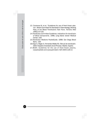 68
13. Contreras M, et al. “Guidelines for use of fresh frozen plas-
ma”. British Committee for Standards in Haematology, Working
Party of the Blood Transfusions Task Force. Transfus Med
1992;2:57-63.
14.Transfusion Committee Guidelines. Indications for transfusion
of Blood Components. 1998, Long Island Jewish Medical
Center. USA
15.Transfusion Medicine PocketGuide. 1998. San Diego Blood
Bank. USA
16.Haya S, Alegre A, Fernandez-Villalta MJ. Manual de transfusión.
2001 Hospital Universitario de la Princesa. Madrid, España.
17.BCSH. Guidelines for the use of fresh-frozen plasma,
cryoprecipitate and cryosupernatant. BJH 2004;126:11
 