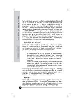72
tecnología actual secuestra en algunas máquinas pocos eritrocitos. El
uso de la transfusión de plaquetas ha incrementado dramáticamente
en las últimas décadas, por lo que los métodos de obtención de
plaquetas han mejorado de manera notable por medio de los separadores
celulares. La aféresis de plaquetas requiere que el donador esté conec-
tado en la máquina por un lapso de 60 a 90 minutos, durante el cual
de 4 000 a 5 000 litros de sangre del donador son procesados por el
separador celular. La cantidad de plaquetas obtenidas depende del tipo
de separador y de las características del donador (peso, número de
plaquetas, etc.). Actualmente, existen separadores que obtienen de 6
a 9 x 1011
o más plaquetas (lo que equivale de 4 a 12 concentrados
plaquetarios) con mínima contaminación de eritrocitos.
Selección del donador
La selección del donante de plaquetaféresis se debe realizar estricta-
mente por lo establecido en la NOM para la selección y recolección
del componente sanguíneo de disponentes alogénicos. Debe cum-
plir además con los siguientes intervalos de donación:
» El intervalo después de una donación de plasmaféresis o
plaquetaféresis y una donación de sangre total o una unidad
de concentrado eritrocitario de aféresis debe ser por lo menos
de 48 horas (combinado o no con la obtención de plasma o
plaquetas)
» El intervalo entre donaciones de plaquetaféresis debe ser por
lo menos de dos días y el donador no debe someterse a pro-
cedimiento de plaquetaféresis más de dos veces por semana
o más de 24 veces por año
La cuenta plaquetaria predonación debe ser mayor o igual a 150 000/µl
sin antecedente de ingesta de aspirina por lo menos de 36 horas a la
donación. Cuando se combine la colección de plasma, eritrocitos o
plaquetas, no deberá excederse la cantidad de 600 ml.
Ventajas
Disminución en el riesgo de exposición a agentes infecciosos al limi-
tar el número de donadores a igual o mayor dosis terapéuticas. Algu-
nas máquinas (tabla 2.2) permiten la obtención de componentes
leucorreducidos disminuyendo así el riesgo de refractariedad.
 