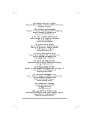 DR. ARMANDO BASURTO CALZADA
Hospital de Especialidades del Niño y la Mujer de Querétaro
Secretaría de Salud
DRA. HERMINIA BENÍTEZ ARANDA
Hospital de Pediatría Centro Médico Nacional Siglo XXI
Instituto Mexicano del Seguro Social
dra_benitez27@hotmail.com
Q. EVA DELIA CALDERÓN GARCIDUEÑAS
Centro Nacional de la Transfusión Sanguínea
Secretaría de Salud
pinguin105@hotmail.com
DR. SERGIO GARCÍA MÉNDEZ
Centro Médico Nacional 20 de Noviembre
Instituto de Seguridad y Servicios Sociales
de los Trabajadores del Estado
segarme@hotmail.com
DR. MIGUEL ÁNGEL GARCÍA TREJO
Hospital General Regional No. 1 de Queréretaro
Instituto Mexicano del Seguro Social
miguel_gatg_obs@ hotmail.com
DR. OSCAR DEL ÁNGEL GUEVARA
Banco Central de Sangre del Hospital Central Militar
odelangelmx@hotmail.com
DR. ENRIQUE GÓMEZ MORALES
Hospital de Especialidades Centro Médico Nacional Siglo XXI
Instituto Mexicano del Seguro Social
gomenr@prodigy.net.mx
DRA. MA. ISABEL HERNÁNDEZ LUGO
Banco Central de Sangre Centro Médico de Occidente
Instituto Mexicano del Seguro Social
isabel.hernandezlu@imss.gob.mx
isahelu@prodigy.net.mx
DRA. NORMA LÓPEZ SANTIAGO
Instituto Nacional de Pediatría
Secretaría de Salud
nolsa99@yahoo.com
EBC JULIO CESAR MARTÍNEZ ÁLVAREZ
Banco Central de Sangre Centro Médico Nacional Siglo XXI
Instituto Mexicano del Seguro Social
juliocesar_ma@yahoo.com.mx
 