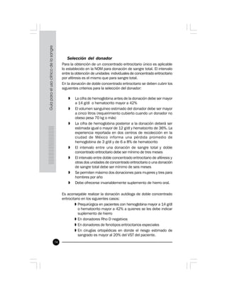 74
Selección del donador
Para la obtención de un concentrado eritrocitario único es aplicable
lo establecido en la NOM para donación de sangre total. El intervalo
entre la obtención de unidades individuales de concentrado eritrocitario
por aféresis es el mismo que para sangre total.
En la donación de doble concentrado eritrocitario se deben cubrir los
siguientes criterios para la selección del donador:
» La cifra de hemoglobina antes de la donación debe ser mayor
a 14 g/dl o hematocrito mayor a 42%
» El volumen sanguíneo estimado del donador debe ser mayor
a cinco litros (requerimiento cubierto cuando un donador no
obeso pesa 70 kg o más)
» La cifra de hemoglobina posterior a la donación deberá ser
estimada igual o mayor de 12 g/dl y hematocrito de 36%. La
experiencia reportada en dos centros de recolección en la
ciudad de México informa una pérdida promedio de
hemoglobina de 3 g/dl y de 6 a 8% de hematocrito
» El intervalo entre una donación de sangre total y doble
concentrado eritrocitario debe ser mínimo de tres meses
» El intervalo entre doble concentrado eritrocitario de aféresis y
otras dos unidades de concentrado eritrocitario o una donación
de sangre total debe ser mínimo de seis meses
» Se permiten máximo dos donaciones para mujeres y tres para
hombres por año
» Debe ofrecerse invariablemente suplemento de hierro oral.
Es aconsejable realizar la donación autóloga de doble concentrado
eritrocitario en los siguientes casos:
» Prequirúrgica en pacientes con hemoglobina mayor a 14 g/dl
o hematocrito mayor a 42% a quienes se les debe indicar
suplemento de hierro
» En donadores Rho D negativos
» En donadores de fenotipos eritrocitarios especiales
» En cirugías ortopédicas en donde el riesgo estimado de
sangrado es mayor al 20% del VST del paciente.
 