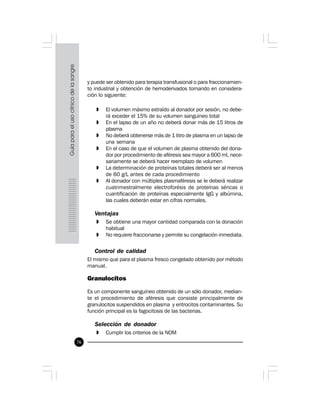 76
y puede ser obtenido para terapia transfusional o para fraccionamien-
to industrial y obtención de hemoderivados tomando en considera-
ción lo siguiente:
» El volumen máximo extraído al donador por sesión, no debe-
rá exceder el 15% de su volumen sanguíneo total
» En el lapso de un año no deberá donar más de 15 litros de
plasma
» No deberá obtenerse más de 1 litro de plasma en un lapso de
una semana
» En el caso de que el volumen de plasma obtenido del dona-
dor por procedimiento de aféresis sea mayor a 600 ml, nece-
sariamente se deberá hacer reemplazo de volumen
» La determinación de proteínas totales deberá ser al menos
de 60 g/L antes de cada procedimiento
» Al donador con múltiples plasmaféresis se le deberá realizar
cuatrimestralmente electroforésis de proteínas séricas o
cuantificación de proteínas especialmente IgG y albúmina,
las cuales deberán estar en cifras normales.
Ventajas
» Se obtiene una mayor cantidad comparada con la donación
habitual
» No requiere fraccionarse y permite su congelación inmediata.
Control de calidad
El mismo que para el plasma fresco congelado obtenido por método
manual.
Granulocitos
Es un componente sanguíneo obtenido de un sólo donador, median-
te el procedimiento de aféresis que consiste principalmente de
granulocitos suspendidos en plasma y eritrocitos contaminantes. Su
función principal es la fagocitosis de las bacterias.
Selección de donador
» Cumplir los criterios de la NOM
 