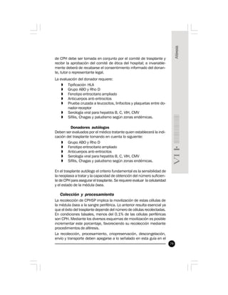 79
de CPH debe ser tomada en conjunto por el comité de trasplante y
recibir la aprobación del comité de ética del hospital; e invariable-
mente deberá de recabarse el consentimiento informado del donan-
te, tutor o representante legal.
La evaluación del donador requiere:
» Tipificación HLA
» Grupo ABO y Rho D
» Fenotipo eritrocitario ampliado
» Anticuerpos anti-eritrocitos
» Prueba cruzada a leucocitos, linfocitos y plaquetas entre do-
nador-receptor
» Serología viral para hepatitis B, C, VIH, CMV
» Sífilis, Chagas y paludismo según zonas endémicas.
Donadores autólogos
Deben ser evaluados por el médico tratante quien establecerá la indi-
cación del trasplante tomando en cuenta lo siguiente:
» Grupo ABO y Rho D
» Fenotipo eritrocitario ampliado
» Anticuerpos anti-eritrocitos
» Serología viral para hepatitis B, C, VIH, CMV
» Sífilis, Chagas y paludismo según zonas endémicas.
En el trasplante autólogo el criterio fundamental es la sensibilidad de
la neoplasia a tratar y la capacidad de obtención del número suficien-
te de CPH para asegurar el trasplante. Se requiere evaluar la celularidad
y el estado de la médula ósea.
Colección y procesamiento
La recolección de CPHSP implica la movilización de estas células de
la médula ósea a la sangre periférica. Lo anterior resulta esencial ya
que el éxito del trasplante depende del número de células recolectadas.
En condiciones básales, menos del 0.1% de las células periféricas
son CPH. Mediante los diversos esquemas de movilización es posible
incrementar este porcentaje, favoreciendo su recolección mediante
procedimientos de aféresis.
La recolección, procesamiento, criopreservación, descongelación,
envío y transporte deben apegarse a lo señalado en esta guía en el
 