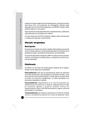 80
capítulo de células progenitoras hematopoyéticas y protocolos escritos
para estos fines. Los protocolos de investigación deberán estar
aprobados por el o los comités respectivos. Las CPHSP no deben recibir
radiación gamma ni de rayos X.
Todo el personal involucrado debe tener el adiestramiento y calificación
adecuada para las actividades que realicen.
En cada recolección de CPH se deberán realizar cultivos de bacterias
y hongos para descartar contaminación.
Aféresis terapéutica
Descripción
Procedimiento indicado para tratar múltiples enfermedades que permite
eliminar células, plasma o componentes plasmáticos circulantes con el
propósito de aliviar o controlar los síntomas de una enfermedad.
El recambio plasmático terapéutico (RPT) se reserva para los procedi-
mientos cuyo objetivo es extraer plasma, cualquiera que sea la solu-
ción de reemplazo.
Citaféresis
Se refiere a la remoción de constituyentes celulares de la sangre y
pueden ser las siguientes modalidades:
Eritrocitaféresis: Este tipo de procedimiento extrae los eritrocitos
anormales del paciente y los reemplaza con eritrocitos normales, como
es el caso de la anemia drepanocítica. Cuando sólo se requiere retirar
el exceso de eritrocitos (poliglobulia), se debe reemplazar con
soluciones cristaloides o coloides.
Leucocitaféresis: Procedimiento en el cual los leucocitos son
selectivamente removidos de un paciente. Habitualmente se indica
en leucemias agudas y leucemia mieloide crónica con
hiperleucocitosis (mayor a 100 000 leucocitos/ml) y signos y síntomas
relacionados a leucostasis.
Trombocitaféresis: Se emplea en pacientes con leucemia mieloide
crónica o trombocitemia esencial con cuenta de plaquetas mayor
 