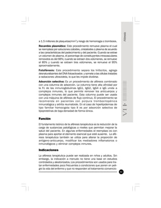 81
a 1.5 millones de plaquetas/mm3
y riesgo de hemorragia o trombosis.
Recambio plasmático: Este procedimiento remueve plasma el cual
se reemplaza por soluciones coloides, cristaloides o plasma de acuerdo
a las características del padecimiento y del paciente. Cuando se extrae
un volumen de plasma, el porcentaje de constituyentes intravasculares
removidos es del 66%; cuando se extraen dos volúmenes, se remueve
el 85% y cuando se extraen tres volúmenes, se remueve el 95%
aproximadamente.
Fotoféresis: Este procedimiento separa los linfocitos, agrega
desnaturalizantes del DNA fotoactivados y somete a las células tratadas
a radiaciones ultravioleta, lo que les impide dividirse.
Adsorción selectiva: Es un procedimiento de aféresis combinado
con una columna de adsorción. La columna tiene alta afinidad por
la Fc de las inmunoglobulinas IgG1, IgG2, IgG4 e IgG unida a
complejos inmunes, lo que permite remover los anticuerpos y
complejos inmunes del paciente. Esta columna puede ser usada
con una máquina de aféresis de flujo continuo. El procedimiento se
recomienda en pacientes con púrpura trombocitopénica
inmunológica y artritis reumatoide. En el caso de hiperlipidemias de
tipo familiar homocigota tipo II es por adsorción selectiva de
lipoproteínas de baja densidad de forma iónica.
Función
El fundamento teórico de la aféresis terapéutica es la reducción de la
carga de sustancias patológicas a niveles que permitan mejorar la
salud del paciente. En algunas enfermedades el reemplazo es con
plasma para aportar el elemento esencial que esté ausente. La afé-
resis terapéutica también se utiliza para alterar la proporción de
antígeno-anticuerpo, modificar los mediadores inflamatorios o
inmunológicos y eliminar complejos inmunes.
Indicaciones
La aféresis terapéutica puede ser realizada en niños y adultos. Sin
embargo, la indicación a menudo no tiene una base en estudios
controlados y aleatorizados.Los procedimientos son usados para tra-
tar enfermedades poco frecuentes o condiciones que ponen en peli-
gro la vida del enfermo y que no responden al tratamiento convencio-
 