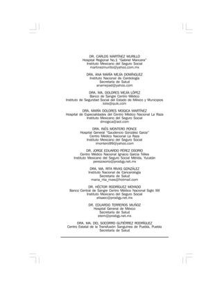 DR. CARLOS MARTÍNEZ MURILLO
Hospital Regional No.1 “Gabriel Mancera”
Instituto Mexicano del Seguro Social
martinezmurillo@yahoo.com.mx
DRA. ANA MARÍA MEJÍA DOMÍNGUEZ
Instituto Nacional de Cardiología
Secretaría de Salud
anamejiad@yahoo.com
DRA. MA. DOLORES MEJÍA LÓPEZ
Banco de Sangre Centro Médico
Instituto de Seguridad Social del Estado de México y Municipios
lolis@quik.com
DRA. MARÍA DOLORES MOGICA MARTÍNEZ
Hospital de Especialidades del Centro Médico Nacional La Raza
Instituto Mexicano del Seguro Social
dmogica@aol.com
DRA. INÉS MONTERO PONCE
Hospital General “Gaudencio González Garza”
Centro Médico Nacional La Raza
Instituto Mexicano del Seguro Social
imontero99@yahoo.com
DR. JORGE EDUARDO PÉREZ OSORIO
Centro Médico Nacional Ignacio García Télles
Instituto Mexicano del Seguro Social Mérida, Yucatán
perezosorio@prodigy.net.mx
DRA. MA. RITA RIVAS GONZÁLEZ
Instituto Nacional de Cancerología
Secretaría de Salud
maria_rita_rivas@hotmail.com
DR. HÉCTOR RODRÍGUEZ MOYADO
Banco Central de Sangre Centro Médico Nacional Siglo XXI
Instituto Mexicano del Seguro Social
elisaec@prodigy.net.mx
DR. EDUARDO TERREROS MUÑOZ
Hospital General de México
Secretaría de Salud
etem@prodigy.net.mx
DRA. MA. DEL SOCORRO GUTIÉRREZ RODRÍGUEZ
Centro Estatal de la Transfusión Sanguínea de Puebla, Puebla
Secretaría de Salud
 