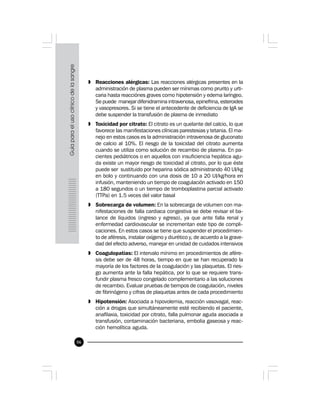86
» Reacciones alérgicas: Las reacciones alérgicas presentes en la
administración de plasma pueden ser mínimas como prurito y urti-
caria hasta reacciónes graves como hipotensión y edema laríngeo.
Se puede manejar difenidramina intravenosa, epinefrina, esteroides
y vasopresores. Si se tiene el antecedente de deficiencia de IgA se
debe suspender la transfusión de plasma de inmediato
» Toxicidad por citrato: El citrato es un quelante del calcio, lo que
favorece las manifestaciones clínicas parestesias y tetania. El ma-
nejo en estos casos es la administración intravenosa de gluconato
de calcio al 10%. El riesgo de la toxicidad del citrato aumenta
cuando se utiliza como solución de recambio de plasma. En pa-
cientes pediátricos o en aquellos con insuficiencia hepática agu-
da existe un mayor riesgo de toxicidad al citrato, por lo que éste
puede ser sustituido por heparina sódica administrando 40 UI/kg
en bolo y continuando con una dosis de 10 a 20 UI/kg/hora en
infusión, manteniendo un tiempo de coagulación activado en 150
a 180 segundos o un tiempo de tromboplastina parcial activado
(TTPa) en 1.5 veces del valor basal
» Sobrecarga de volumen: En la sobrecarga de volumen con ma-
nifestaciones de falla cardiaca congestiva se debe revisar el ba-
lance de líquidos (ingreso y egreso), ya que ante falla renal y
enfermedad cardiovascular se incrementan este tipo de compli-
caciones. En estos casos se tiene que suspender el procedimien-
to de aféresis, instalar oxígeno y diurético y, de acuerdo a la grave-
dad del efecto adverso, manejar en unidad de cuidados intensivos
» Coagulopatías: El intervalo mínimo en procedimientos de afére-
sis debe ser de 48 horas, tiempo en que se han recuperado la
mayoría de los factores de la coagulación y las plaquetas. El ries-
go aumenta ante la falla hepática, por lo que se requiere trans-
fundir plasma fresco congelado complementario a las soluciones
de recambio. Evaluar pruebas de tiempos de coagulación, niveles
de fibrinógeno y cifras de plaquetas antes de cada procedimiento
» Hipotensión: Asociada a hipovolemia, reacción vasovagal, reac-
ción a drogas que simultáneamente esté recibiendo el paciente,
anafilaxia, toxicidad por citrato, falla pulmonar aguda asociada a
transfusión, contaminación bacteriana, embolia gaseosa y reac-
ción hemolítica aguda.
 