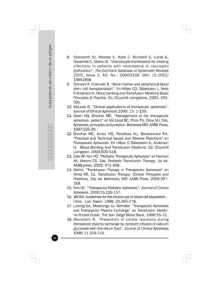 88
8. Stanworth SJ, Massey E, Hyde C, Brunskill S, Lucas G,
Navarrete C, Marks DI. “Granulocyte transfusions for treating
infections in patients with neutropenia or neutrophil
dysfunction”. The Cochrane Database of Systematic Reviews
2005, Issue 3. Art. No.: CD005339. DOI: 10.1002/
14651858.
9. Shimoni A, Champlin R. “Bone marrow and peripherical blood
stem cell transplantation”. En Hillyer CD, Silberstein L, Ness
P, Anderson K. Blood banking and Transfusion Medicine Basic
Principles & Practice. Ed. Churchill Livingstone, 2003: 555-
591.
10. McLeod B. “Clinical applications of therapeutic apheresis”.
Journal of Clinical Apheresis 2000: 15: 1-159.
11. Owen HG, Brecher ME. “Management of the therapeutic
apheresis patient” en Mc Leod BC, Price TN, Drew MJ, Eds.
Apheresis, principles and practice. Bethesda MD: AABB Press,
1997:225-26.
12. Brecher ME, Jones HG, Randless NJ, Bandarenko NA.
“Practical and Technical Issues and Adverse Reactions” en
Therapeutic Apheresis. En Hillyer C Silberstein H, Anderson
N. Blood Banking and Transfusion Medicine. Ed. Churchill
Livingston. 2003:509-518.
13. Eder AF, Kim HC. “Pediatric Therapeutic Apheresis” en Herman
JH, Manno CS. Eds. Pediatric Transfusion Therapy. 1a ed.
AABB press. 2002: 471-508.
14. Wehrli, “Transfusion Therapy in Therapeutic Apheresis” en
Mintz PD, Ed. Transfusion Therapy: Clinical Principles and
Practices, 2da ed. Bethesda, MD: AABB Press. 2005:297-
318.
15. Kim HC. “Therapeutic Pediatric Apheresis”. Journal of Clinical
Apheresis. 2000:15,129-157.
16. JBCSH. Guidelines for the clinical use of blood cell separators...
Clinic. Lab. Haem. 1998: 20,265-278.
17. Luiking GA, Melarango AJ, Bemiller. “Therapeutic Apheresis
and Therapeutic Plasma Exchange” en Transfusion Medici-
ne Pocket Guide. The San Diego Blood Bank, 1996:55-72.
18. Weinstein R. “Prevention of citrate reactions during
therapeutic plasma exchange by constant infusion of calcium
gluconate with the return fluid”. Journal of Clinical Apheresis
1996; 11:204-210.
 