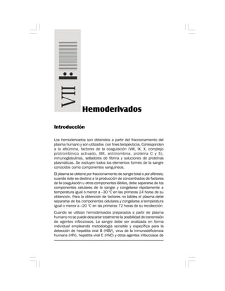 Introducción
Los hemoderivados son obtenidos a partir del fraccionamiento del
plasma humano y son utilizados con fines terapéuticos. Corresponden
a la albúmina, factores de la coagulación (VIII, IX, X, complejo
protrombínico activado, XIII, antitrombina, proteína C y S),
inmunoglobulinas, selladores de fibrina y soluciones de proteínas
plasmáticas. Se excluyen todos los elementos formes de la sangre
conocidos como componentes sanguíneos.
El plasma se obtiene por fraccionamiento de sangre total o por aféresis;
cuando éste se destina a la producción de concentrados de factores
de la coagulación u otros componentes lábiles, debe separarse de los
componentes celulares de la sangre y congelarse rápidamente a
temperatura igual o menor a –30 °C en las primeras 24 horas de su
obtención. Para la obtención de factores no lábiles el plasma debe
separarse de los componentes celulares y congelarse a temperatura
igual o menor a –20 °C en las primeras 72 horas de su recolección.
Cuando se utilizan hemoderivados preparados a partir de plasma
humano no se puede descartar totalmente la posibilidad de transmisión
de agentes infecciosos. La sangre debe ser analizada en forma
individual empleando metodología sensible y específica para la
detección de hepatitis viral B (HBV), virus de la inmunodeficiencia
humana (HIV), hepatitis viral C (HVC) y otros agentes infecciosos de
Hemoderivados
 