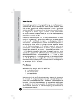 92
Descripción
Preparación que contiene inmunoglobulinas (Ig) no modificadas com-
puesta en más del 95% por IgG; con trazas de otras proteínas como
IgM, IgA, IgE, antígenos de histocompatibilidad solubles y receptores
solubles tipo CD4, los cuales contienen anticuerpos específicos con-
tra antígenos de diverso origen: proteínas virales, polisacáridos
bacterianos, toxinas, citocinas, idiotipos, etc.Una característica es la
ausencia o presencia de IgA.
Existen dos presentaciones: una líquida y otra liofilizada. La forma
líquida es transparente o ligeramente opalescente, incolora o ligera-
mente amarilla y la liofilizada es un polvo o un sólido poroso friable de
color blanco o amarillo pálido que debe reconstituirse previo a su
administración. En el producto liofilizado se debe adicionar el volu-
men de disolvente indicado en el marbete, mezclando suavemente
por rotación, evitando la formación de espuma, el producto debe di-
solverse por completo en 30 minutos a una temperatura entre +20 y
+25 °C. Lla administración debe iniciar en las primeras tres horas
después de su preparación. La forma líquida es más estable con menor
desnaturalización de IgG. La vida media es de 21 a 33 días. Su alma-
cenamiento puede ser a medio ambiente a temperatura no mayor
de +25 °C. Cuando la inmunoglobulina contiene sucrosa como es-
tabilizador tiene mayor riesgo de causar insuficiencia renal aguda, no
así la maltosa, glicina y sacarosa.
Funciones
Dependiendo de la dosis la función puede ser:
a) Inmunoestimulación
b) Inmunomodulación
c) Inmunosupresión
Los mecanismos de acción demostrados son: bloqueo de receptores
Fc, inhibición de complemento previniendo la activación del comple-
jo de ataque de membrana (MAC), supresión y estimulación de
citocinas, incremento del catabolismo de IgG mediado por bloqueo
de receptores Fc, inmunomodulación de anticuerpos anti-idiotipo,
previniendo la formación de autoanticuerpos y neutralización de
superantígenos o toxinas.
 