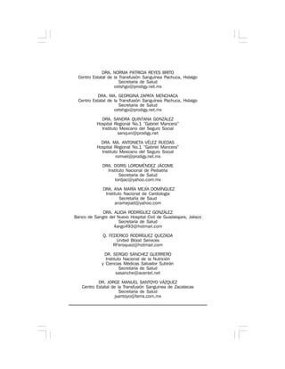 DRA. NORMA PATRICIA REYES BRITO
Centro Estatal de la Transfusión Sanguínea Pachuca, Hidalgo
Secretaría de Salud
cetshgo@prodigy.net.mx
DRA. MA. GEORGINA ZAPATA MENCHACA
Centro Estatal de la Transfusión Sanguínea Pachuca, Hidalgo
Secretaría de Salud
cetshgo@prodigy.net.mx
DRA. SANDRA QUINTANA GONZÁLEZ
Hospital Regional No.1 “Gabriel Mancera”
Instituto Mexicano del Seguro Social
sanquin@prodigy.net
DRA. MA. ANTONIETA VÉLEZ RUEDAS
Hospital Regional No.1 “Gabriel Mancera”
Instituto Mexicano del Seguro Social
romvel@prodigy.net.mx
DRA. DORIS LORDMÉNDEZ JÁCOME
Instituto Nacional de Pediatría
Secretaría de Salud
lordjac@yahoo.com.mx
DRA. ANA MARÍA MEJÍA DOMÍNGUEZ
Instituto Nacional de Cardiología
Secretaría de Saud
anamejiad@yahoo.com
DRA. ALICIA RODRÍGUEZ GONZÁLEZ
Banco de Sangre del Nuevo Hospital Civil de Guadalajara, Jalisco
Secretaría de Salud
4argo493@hotmail.com
Q. FEDERICO RODRÍGUEZ QUEZADA
United Blood Services
RFeroquez@hotmail.com
DR. SERGIO SÁNCHEZ GUERRERO
Instituto Nacional de la Nutrición
y Ciencias Médicas Salvador Subirán
Secretaría de Salud
sasanche@avantel.net
DR. JORGE MANUEL SANTOYO VÁZQUEZ
Centro Estatal de la Transfusión Sanguínea de Zacatecas
Secretaría de Salud
jsantoyo@terra.com.mx
 