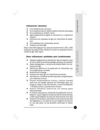 93
Indicaciones absolutas
» Inmunodeficiencias primarias
» Inmunodeficiencias con defecto predominante de anticuerpos
» Inmunodeficiencia variable común
» Agammaglobulinemia ligada al cromosoma X y autosómica
recesiva
» Deficiencia de subclases de IgG con infecciones de repeti-
ción
» Inmunodeficiencias combinadas severas
» Síndrome de hiper IgM.
Dosis inicial 400 mg/kg por día, dosis de mantenimiento: 200 a 400
mg/kg por día cada 21 días. Ajustar en función de respuesta clínica y
niveles de IgG 600 mg/ml.
Otras indicaciones aprobadas pero condicionadas
» Hipogammaglobulinemia del lactante. Solo se tratará en caso
de que el paciente presente patología infecciosa de repetición
» Ataxia-telangiectasia y síndrome de Wiskott-Aldrich con de-
ficiencia de IgG
» Deficiencia selectiva en la producción de anticuerpos con
inmunoglobulinas normales
» Síndrome de Di George
» Síndrome de hiper IgE con infecciones recurrentes
» Hemofilia con inhibidores de alta respuesta y sangrado grave
y en tolerancia inmune
» Púrpura trombocitopénica inmune y púrpura neonatal
aloinmune con peligro potencial de hemorragia grave que
ponga en riesgo la vida del paciente y cuenta de plaquetas
<40 000 µl previo a procedimiento invasivo
» Anemia hemolítica autoinmune con anemia grave
descompensada
» En ambos casos previos, el protocolo de dosificación más uti-
lizado es: 1 g por kilogramo de peso por día IV durante dos días
o 400 mg por kilogramo de peso por día IV durante cinco días
» Síndrome de Kawasaki, administrar en los primeros diez días
del diagnóstico a una dosis de 2 g por kilogramo de peso IV
en una sola dosis, no hay beneficio confirmado en repetir
dosis
 