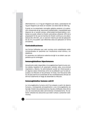 96
difenhidramina 1 a 2 mg por kilogramo por dosis y paracetamol 10
mg por kilogramo por dosis sin exceder una dosis total de 500 mg.
Cuando se ha presentado meningitis aséptica posterior a la aplica-
ción intravenosa de Ig, reacciones anafilactoides, imposibilidad para
disponer de un acceso venoso, enfermedad tromboembólica o em-
barazo se puede utilizar la infusión subcutánea utilizando 10% de la
preparación IV. Se usa con bomba de infusión continua a una veloci-
dad de 20 a 40 ml/h, con un volumen máximo por sitio de aplicación
de 22 ml y se pueden usar diferentes sitios de aplicación en forma
simultánea.
Contraindicaciones
Las formas liofilizadas que usan sucrosa como estabilizador están
contraindicadas en pacientes con insuficiencia renal crónica y en
diabéticos.
En pacientes con deficiencia selectiva de IgA no se deben usar pre-
parados que la contengan.
Inmunoglobulinas hiperinmunes
Actualmente están disponibles inmunoglobulinas hiperinmunes con-
tra rubéola, hepatitis A y B, sarampión, varicela, rabia, virus sincicial
respiratorio y tétanos. Su administración puede ser intramuscular y
en algunos casos intravenosa como en la población que ha sido ex-
puesta a la infección en las primeras 72 horas. Con frecuencia sólo
es útil para disminuir la severidad de las manifestaciones clínicas sin
eliminar totalmente el riesgo de desarrollar la infección.
Inmunoglobulina humana anti-D
La inmunoglobulina humana anti-D se prepara a partir de plasma
humano y corresponde principalmente a una inmunoglobulina de
tipo IgG. Existen dos presentaciones: líquida y liofilizada, ésta última
una vez reconstituida debe administrarse inmediatamente. No de-
berán utilizarse las soluciones que estén turbias o presenten sedi-
mentos.
 
