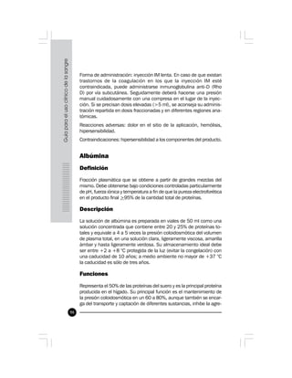 98
Forma de administración: inyección IM lenta. En caso de que existan
trastornos de la coagulación en los que la inyección IM esté
contraindicada, puede administrarse inmunoglobulina anti-D (Rho
D) por vía subcutánea. Seguidamente deberá hacerse una presión
manual cuidadosamente con una compresa en el lugar de la inyec-
ción. Si se precisan dosis elevadas (>5 ml), se aconseja su adminis-
tración repartida en dosis fraccionadas y en diferentes regiones ana-
tómicas.
Reacciones adversas: dolor en el sitio de la aplicación, hemólisis,
hipersensibilidad.
Contraindicaciones: hipersensibilidad a los componentes del producto.
Albúmina
Definición
Fracción plasmática que se obtiene a partir de grandes mezclas del
mismo. Debe obtenerse bajo condiciones controladas particularmente
de pH, fuerza iónica y temperatura a fin de que la pureza electroforética
en el producto final >95% de la cantidad total de proteínas.
Descripción
La solución de albúmina es preparada en viales de 50 ml como una
solución concentrada que contiene entre 20 y 25% de proteínas to-
tales y equivale a 4 a 5 veces la presión coloidosmótica del volumen
de plasma total, en una solución clara, ligeramente viscosa, amarilla
ámbar y hasta ligeramente verdosa. Su almacenamiento ideal debe
ser entre +2 a +8 °C protegida de la luz (evitar la congelación) con
una caducidad de 10 años; a medio ambiente no mayor de +37 °C
la caducidad es sólo de tres años.
Funciones
Representa el 50% de las proteínas del suero y es la principal proteína
producida en el hígado. Su principal función es el mantenimiento de
la presión coloidosmótica en un 60 a 80%, aunque también se encar-
ga del transporte y captación de diferentes sustancias, inhibe la agre-
 
