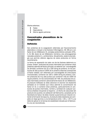 100
Efectos adversos:
» Fiebre
» Hipervolemia
» Edema agudo pulmonar.
Concentrados plasmáticos de la
coagulación
Definición
Son proteínas de la coagulación obtenidas por fraccionamiento
plasmático e incluyen a los factores I (fibrinógeno), VII, VIII con o sin
factor de von Willebrand, IX, complejo protrombínico activado (CTA),
X, XI, XIII, factor de von Willebrand, trombina y los anticoagulantes
naturales proteína C, y antitrombina. Actualmente, existe la tecnolo-
gía que permite obtener algunos de estos productos en forma
recombinante.
La forma de separación de cada uno de los factores determina su
pureza. Existen productos de pureza intermedia que contienen otras
proteínas además del factor principal; se obtienen por cromatografía
de afinidad; contienen de 10 a 100 UI/mg de proteína. En los pro-
ductos de alta pureza el 100% de la proteína obtenida corresponde
al factor aislado; son obtenidos por cromatografía de anticuerpos
monoclonales; contienen de 100 a 1000 UI/mg de proteína. Exis-
ten productos de muy alta pureza que contienen más de 1000 UI/
mg de proteína. En los concentrados de f VIII, los productos de pu-
reza intermedia contienen adicionalmente factor de von Willebrand.
Al producto liofilizado se debe adicionar el volumen de disolvente
señalado en el marbete que indica además la concentración de
factor en UI, si contiene otras proteínas, particularmente en pro-
ductos de pureza intermedia, nombre y cantidad de cualquier sus-
tancia añadida incluyendo la heparina y la fecha de caducidad del
producto de acuerdo a la validación del fabricante y aceptado por la
Secretaría de Salud. Se debe mezclar suavemente por rotación evi-
tando la formación de espuma, el producto debe disolverse por com-
pleto sin dejar grumos a una temperatura entre +20 y +25 °C y se
debe de aplicar en el tiempo de estabilidad indicado por el fabrican-
te una vez reconstituida.
 