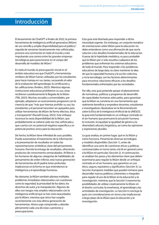 7
Guía para el uso de IA generativa en educación e investigación
Introducción﻿
Introducción
El lanzamiento de ChatGPT a finales de 2022, la primera
herramienta de inteligencia artificial generativa (IAGen)
de uso sencillo y amplia disponibilidad para el público,1
seguida de versiones iterativamente más sofisticadas,
provocó una conmoción en todo el mundo y está
impulsando una carrera entre las grandes empresas
tecnológicas para posicionarse en el campo del
desarrollo de modelos de IAGen.2
En todo el mundo, la preocupación inicial en el
ámbito educativo era que ChatGPT y herramientas
similares de IAGen fueran utilizadas por los estudiantes
para hacer trampa en sus tareas, socavando el valor
de la evaluación del aprendizaje, la certificación y
las calificaciones (Anders, 2023). Mientras algunas
instituciones educativas prohibieron su uso, otras
recibieron cautelosamente la llegada de la IAGen
(Tlili, 2023). Muchas escuelas y universidades, por
ejemplo, adoptaron un acercamiento progresivo con la
creencia de que,“más que intentar prohibir su uso, los
estudiantes y el personal necesitan ser apoyados para
utilizar herramientas de IAGen de forma efectiva, ética
y transparente”(Russell Group, 2023). Este enfoque
reconoce la vasta disponibilidad de la IAGen, que
probablemente se volverá cada vez más sofisticada y
que cuenta con un potencial negativo específico y un
potencial positivo único para la educación.
De hecho, la IAGen tiene infinidad de usos posibles.
Puede automatizar el tratamiento de la información
y la presentación de resultados en todas las
representaciones simbólicas clave del pensamiento
humano. Permite la entrega de resultados, ofreciendo
productos de conocimiento semiacabados. Al liberar a
los humanos de algunas categorías de habilidades de
pensamiento de orden inferior, esta nueva generación
de herramientas de IA podría tener profundas
implicancias en la forma en que entendemos la
inteligencia y el aprendizaje humanos.
No obstante, la IAGen también plantea múltiples
problemas inmediatos relacionados con cuestiones
como la seguridad, la privacidad de los datos, los
derechos de autor y la manipulación. Algunos de
ellos son riesgos más amplios relacionados con la
inteligencia artificial que se han visto exacerbados
por la IAGen, mientras que otros han surgido
recientemente con esta última generación de
herramientas. Ahora urge comprender y abordar
plenamente cada una de estas cuestiones y
preocupaciones.
Esta guía está diseñada para responder a dicha
necesidad urgente. Sin embargo, un conjunto temático
de orientaciones sobre IAGen para la educación no
debe entenderse como una afirmación de que sea la
solución a los desafíos fundamentales de la educación.
A pesar de la hipérbole mediática, es poco probable
que la IAGen por sí sola resuelva cualquiera de los
problemas que enfrentan los sistemas educativos
de todo el mundo. Para responder a los problemas
educativos de larga data, es clave mantener la idea
de que la capacidad humana y la acción colectiva,
y no la tecnología, son los factores determinantes
para encontrar soluciones eficaces a los desafíos
fundamentales enfrentados por las sociedades.
Por ello, esta guía pretende apoyar el planeamiento
de normativas, políticas y programas de desarrollo
de capacidades humanas adecuados, para garantizar
que la IAGen se convierta en una herramienta que
realmente beneficie y empodere docentes, estudiantes
e investigadores. Basándose en la Recomendación
sobre la Ética de la Inteligencia Artificial de la UNESCO,
la guía está fundamentada en un enfoque centrado en
el ser humano que promueve la actuación humana,
la inclusión, la equidad, la igualdad de género y la
diversidad cultural y lingüística, así como las opiniones
y expresiones plurales.
La guía analiza, en primer lugar, qué es la IAGen y
cómo funciona. Presenta las diversas tecnologías
y modelos disponibles (Sección 1), antes de
identificar una serie de cuestiones éticas y políticas
controversiales en torno tanto a la IA en general como
a la IAGen en particular (Sección 2). A continuación,
se analizan los pasos y los elementos clave que deben
examinarse para regular la IAGen desde un enfoque
centrado en el ser humano, que garantice un uso
ético, seguro, equitativo y significativo (Sección 3). La
Sección 4 propone medidas que pueden tomarse para
desarrollar marcos políticos coherentes e integrales
para regular el uso de la IAGen en la educación y la
investigación, mientras que la Sección 5 examina las
posibilidades de utilizar creativamente la IAGen en
el diseño curricular, la enseñanza, el aprendizaje y las
actividades de investigación. La Sección 6 concluye la
guía con consideraciones en torno a las implicancias
a largo plazo de la IAGen para la educación y la
investigación.
 