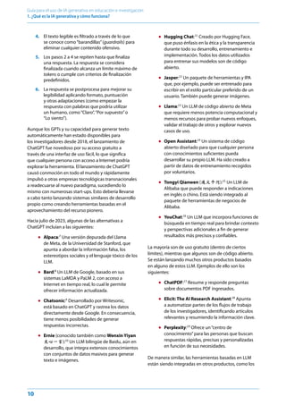 10
Guía para el uso de IA generativa en educación e investigación
1. ¿Qué es la IA generativa y cómo funciona? ﻿
4. El texto legible es filtrado a través de lo que
se conoce como“barandillas”(guardrails) para
eliminar cualquier contenido ofensivo.
5. Los pasos 2 a 4 se repiten hasta que finaliza
una respuesta. La respuesta se considera
finalizada cuando alcanza un límite máximo de
tokens o cumple con criterios de finalización
predefinidos.
6. La respuesta se postprocesa para mejorar su
legibilidad aplicando formato, puntuación
y otras adaptaciones (como empezar la
respuesta con palabras que podría utilizar
un humano, como“Claro”,“Por supuesto”o
“Lo siento”).
Aunque los GPTs y su capacidad para generar texto
automáticamente han estado disponibles para
los investigadores desde 2018, el lanzamiento de
ChatGPT fue novedoso por su acceso gratuito a
través de una interfaz de uso fácil, lo que significa
que cualquier persona con acceso a Internet podría
explorar la herramienta. El lanzamiento de ChatGPT
causó conmoción en todo el mundo y rápidamente
impulsó a otras empresas tecnológicas transnacionales
a readecuarse al nuevo paradigma, sucediendo lo
mismo con numerosas start-ups. Esto debería llevarse
a cabo tanto lanzando sistemas similares de desarrollo
propio como creando herramientas basadas en el
aprovechamiento del recurso pionero.
Hacia julio de 2023, algunas de las alternativas a
ChatGPT incluían a las siguientes:
● Alpaca:7
Una versión depurada del Llama
de Meta, de la Universidad de Stanford, que
apunta a abordar la información falsa, los
estereotipos sociales y el lenguaje tóxico de los
LLM.
● Bard:8
Un LLM de Google, basado en sus
sistemas LaMDA y PaLM 2, con acceso a
Internet en tiempo real, lo cual le permite
ofrecer información actualizada.
● Chatsonic:9
Desarrollado por Writesonic,
está basado en ChatGPT y rastrea los datos
directamente desde Google. En consecuencia,
tiene menos posibilidades de generar
respuestas incorrectas.
● Ernie (conocido también como Wenxin Yiyan
文心一言):10
Un LLM bilingüe de Baidu, aún en
desarrollo, que integra extensos conocimientos
con conjuntos de datos masivos para generar
texto e imágenes.
● Hugging Chat:11
Creado por Hugging Face,
que puso énfasis en la ética y la transparencia
durante todo su desarrollo, entrenamiento e
implementación. Todos los datos utilizados
para entrenar sus modelos son de código
abierto.
● Jasper:12
Un paquete de herramientas y IPA
que, por ejemplo, puede ser entrenado para
escribir en el estilo particular preferido de un
usuario. También puede generar imágenes.
● Llama:13
Un LLM de código abierto de Meta
que requiere menos potencia computacional y
menos recursos para probar nuevos enfoques,
validar el trabajo de otros y explorar nuevos
casos de uso.
● Open Assistant:14
Un sistema de código
abierto diseñado para que cualquier persona
con conocimientos suficientes pueda
desarrollar su propio LLM. Ha sido creado a
partir de datos de entrenamiento recogidos
por voluntarios.
● Tongyi Qianwen (通义千问):15
Un LLM de
Alibaba que puede responder a indicaciones
en inglés o chino. Está siendo integrado al
paquete de herramientas de negocios de
Alibaba.
● YouChat:16
Un LLM que incorpora funciones de
búsqueda en tiempo real para brindar contexto
y perspectivas adicionales a fin de generar
resultados más precisos y confiables.
La mayoría son de uso gratuito (dentro de ciertos
límites), mientras que algunos son de código abierto.
Se están lanzando muchos otros productos basados
en alguno de estos LLM. Ejemplos de ello son los
siguientes:
● ChatPDF:17
Resume y responde preguntas
sobre documentos PDF ingresados.
● Elicit: The AI Research Assistant:18
Apunta
a automatizar partes de los flujos de trabajo
de los investigadores, identificando artículos
relevantes y resumiendo la información clave.
● Perplexity:19
Ofrece un“centro de
conocimiento”para las personas que buscan
respuestas rápidas, precisas y personalizadas
en función de sus necesidades.
De manera similar, las herramientas basadas en LLM
están siendo integradas en otros productos, como los
 