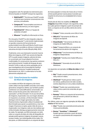 11
Guía para el uso de IA generativa en educación e investigación
1. ¿Qué es la IA generativa y cómo funciona?﻿
navegadores web. Por ejemplo, las extensiones para
Chrome basadas en ChatGPT incluyen las siguientes:
● WebChatGPT:20
Permite que ChatGPT acceda
a Internet para mantener conversaciones más
precisas y actualizadas.
● Compose AI:21
Autocompleta oraciones en
correos electrónicos y en otros lugares.
● TeamSmart AI:22
Ofrece un“equipo de
asistentes virtuales”.
● Wiseone:23
Simplifica la información en línea.
Por otra parte, ChatGPT ha sido integrado a algunos
motores de búsqueda,24
y está siendo implementado
en grandes conjuntos de herramientas de
productividad (como Microsoft Word y Excel), lo que
lo hace aún más accesible en oficinas e instituciones
educativas de todo el mundo (Murphy Kelly, 2023).
Finalmente, como una interesante transición hacia la
IAGen de imágenes, el GPT más reciente de OpenAI,
GPT-4, puede aceptar imágenes, además de texto,
en sus prompts, por lo que adquiere funciones
multimodales. En consecuencia, hay quienes sostienen
que la denominación“modelo de lenguaje de gran
tamaño”(LLM) es cada vez menos apropiada, por lo
que investigadores de la Universidad de Stanford
han propuesto el término“modelo fundacional”
(Bommasani et al., 2021). La alternativa no ha sido
plenamente adoptada aún.
1.2.2 Cómo funcionan los modelos
de IAGen de imágenes
Los modelos de IAGen de imágenes y de música
suelen utilizar otro tipo de RNA conocidas como redes
generativas antagónicas (RGAs), que también pueden
combinarse con autocodificadores variacionales. Las
RGAs constan de dos partes (dos“adversarios”), el
“generador”y el“discriminador”. En el caso de las RGAs
de imágenes, el generador crea una imagen aleatoria
en respuesta a un prompt, y el discriminador intenta
distinguir entre la imagen generada y las reales.
Posteriormente, el generador utiliza el resultado del
discriminador para ajustar sus parámetros y crear otra
imagen. El proceso se repite, quizás miles de veces, y
el generador crea imágenes cada vez más realistas que
el discriminador distingue progresivamente menos de
las reales. Por ejemplo, una RGA entrenado con éxito
sobre un conjunto de datos de miles de fotografías de
paisajes podría generar imágenes de paisajes nuevas,
aunque irreales, casi indistinguibles de las reales. Por
otra parte, un GAN entrenado en un conjunto de datos
de música popular (o incluso de música de un mismo
artista) puede generar nuevas piezas musicales que
respeten la estructura y la complejidad de la música
original.
Desde julio de 2023, los modelos de IAGen de
imágenes disponibles incluyen a los siguientes, todos
los cuales generan imágenes a partir de prompts de
texto. La mayoría son de uso libre, dentro de ciertos
límites:
● Craiyon:25
Antes conocido como DALL•E mini.
● DALL•E 2:26
Herramienta de IAGen de
imágenes de OpenAI.
● DreamStudio:27
Herramienta de IAGen de
imágenes de Stable Diffusion.
● Fotor:28
Integra la IAGen a un conjunto de
herramientas de edición de imágenes.
● Midjourney:29
Una herramienta de IAGen de
imágenes independiente.
● NightCafe:30
Interfaz entre Stable Diffusion y
DALL•E 2.
● Photosonic:31
Generador de arte de IA de
WriteSonic.
Los siguientes son ejemplos de IAGen de video de fácil
acceso:
● Elai:32
Puede convertir presentaciones, sitios
web y texto en videos.
● GliaCloud:33
Puede generar videos a partir
de noticias, publicaciones de redes sociales,
eventos deportivos en vivo y datos estadísticos.
● Pictory:34
Puede crear automáticamente
videos cortos a partir de contenidos de gran
tamaño.
● Runway:35
Ofrece un conjunto de herramientas
para generación y edición de videos (e
imágenes).
Por último, estos son algunos ejemplos de IAGen de
música de fácil acceso:
● Aiva:36
Puede crear automáticamente pistas de
música personalizadas.
● Boomy,37
Soundraw,38
y Voicemod:39
Pueden generar canciones a partir de textos,
sin requerir conocimientos de composición
musical.
 