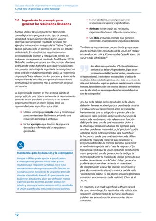 12
Guía para el uso de IA generativa en educación e investigación
1. ¿Qué es la IA generativa y cómo funciona? ﻿
1.3 Ingeniería de prompts para
generar los resultados deseados
Aunque utilizar la IAGen puede ser tan sencillo
como digitar una pregunta u otro tipo de prompt,
la realidad es que aún no es fácil que el usuario
obtenga exactamente el resultado deseado. Por
ejemplo, la innovadora imagen de IA Théâtre D’opéra
Spatial, ganadora de un premio en la Feria del Estado
de Colorado, Estados Unidos, requirió semanas
de redacción de prompts y retoques de cientos de
imágenes para generar el resultado final (Roose, 2022).
El desafío similar que supone escribir prompts efectivos
de IAGen de textos ha hecho que cada vez aparezcan
más puestos de trabajo de ingeniería de prompts en los
sitios web de reclutamiento (Popli, 2023). La“ingeniería
de prompts”hace referencia a los procesos y técnicas de
composición de entradas para producir un resultado
de IAGen que se aproxime más a la intención original
del usuario.
La ingeniería de prompts es más exitosa cuando el
prompt articula una cadena coherente de razonamiento
centrada en un problema particular, o una cadena
de pensamiento en un orden lógico. Entre las
recomendaciones específicas cabe citar:
● Utilizar un lenguaje simple, claro y directo que
pueda entenderse fácilmente, evitando una
redacción compleja o ambigua.
● Incluir ejemplos que ilustren la respuesta
deseada o el formato de las respuestas
generadas.
● Incluir contexto, crucial para generar
respuestas relevantes y significativas.
● Refinar e iterar según sea necesario,
experimentando con diferentes variaciones.
● Ser ético, evitando prompts que generen
contenidos inapropiados, sesgados o dañinos.
También es importante reconocer desde ya que no se
puede confiar en los resultados de la IAGen sin realizar
una evaluación crítica. Como escribe OpenAI acerca de
su GPT más sofisticado:40
Más allá de sus capacidades, GPT-4 tiene limitaciones
similares a las de los GPTs precedentes. Sigue sin ser
totalmente confiable (‘alucina’hechos y comete errores
de razonamiento). Se debe tener mucho cuidado al utilizar los
resultados de los modelos lingüísticos, sobre todo en contextos de
alto nivel, debiéndose seguir un protocolo exacto (como la revisión
humana, la fundamentación con contexto adicional o evitando los
usos de alto nivel) que se corresponda con las necesidades de un
caso de uso específico.”
A la luz de la calidad de los resultados de la IAGen,
deberían llevarse a cabo rigurosas pruebas de usuario
y evaluaciones de rendimiento antes de validar las
herramientas para su adopción a gran escala o de
alto nivel. Tales ejercicios deberían diseñarse con la
métrica de rendimiento más relevante en función
del tipo de tarea para la que los usuarios piden a
la IAGen que ofrezca resultados. Por ejemplo, para
resolver problemas matemáticos, la“precisión”podría
utilizarse como métrica principal para cuantificar
la frecuencia con la que una herramienta de IAGen
produce la respuesta correcta; para responder a
preguntas delicadas, la métrica principal para medir
el rendimiento podría ser la“tasa de respuesta”(la
frecuencia con la que la IAGen responde directamente
a una pregunta); para la generación de código, la
métrica podría ser“la fracción de código generado que
es directamente ejecutable”(si el código generado
pudiera ejecutarse directamente en un entorno
de programación y pasar las pruebas de unidad); y
para el razonamiento visual, la métrica podría ser la
“coincidencia exacta”(si los objetos visuales generados
coinciden exactamente con la realidad) (Chen et al.,
2023).
En resumen, a un nivel superficial, la IAGen es fácil
de usar; sin embargo, los resultados más sofisticados
requieren la intervención de personas calificadas
y deben ser evaluados críticamente antes de ser
utilizados.
Implicancias para la educación y la investigación
Aunque la IAGen puede ayudar a que docentes
e investigadores generen textos útiles y otros
resultados que respalden su trabajo, no se trata
necesariamente de un proceso sencillo. Pueden ser
necesarias varias iteraciones de un prompt antes de
obtener el resultado deseado. Es preocupante que
los jóvenes estudiantes, al ser por definición menos
expertos que los docentes, puedan aceptar, sin
saberlo y sin mayor involucramiento crítico, resultados
de IAGen superficiales, inexactos o incluso dañinos.
 