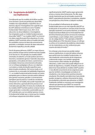 13
Guía para el uso de IA generativa en educación e investigación
1. ¿Qué es la IA generativa y cómo funciona?﻿
1.4 	
Surgimiento de EdGPT y
sus implicancias
Considerando que los modelos de la IAGen pueden
servir de base o punto de partida para desarrollar
modelos más especializados o específicos de un
dominio, algunos investigadores han sugerido que
los GPTs deberían renombrarse como“modelos
fundacionales”(Bommasani et al., 2021). En la
educación, los desarrolladores e investigadores
han empezado a pulir un modelo fundacional para
desarrollar“EdGPT”.41
Los modelos EdGPT se entrenan
con datos específicos para fines educativos. En otras
palabras, EdGPT pretende refinar el modelo derivado
de cantidades masivas de datos de entrenamiento
generales a cantidades menores de datos educativos
de dominio específico y de alta calidad.
Esto le da potencialmente a EdGPT un mayor alcance
para sustentar el logro de las transformaciones listadas
en la Sección 4.3. Por ejemplo, los modelos EdGPT
orientados al codiseño curricular podrían permitir a
docentes y estudiantes generar materiales educativos
apropiados, como planes de clases, cuestionarios y
actividades interactivas estrechamente alineados
con un enfoque pedagógico eficaz y con objetivos
curriculares y niveles de desafío específicos para
determinados estudiantes. Del mismo modo, en el
contexto de un entrenador de habilidades lingüísticas
1:1, un modelo fundacional perfeccionado con textos
apropiados para un idioma concreto podría utilizarse
para generar oraciones, párrafos o conversaciones
ejemplares para la práctica. Cuando los estudiantes
interactúan con el modelo, éste puede responder con
textos relevantes y gramaticalmente precisos en el
nivel adecuado para ellos. En teoría, los resultados de
los modelos EdGPT también podrían contener menos
sesgos generales o contenidos cuestionables que el
GPT estándar, pero, aun así, podrían generar errores.
Es fundamental señalar que, a menos que los modelos
y el enfoque subyacentes de la IAGen cambien
significativamente, EdGPT podría seguir generando
errores y mostrar otras limitaciones. Por ello, sigue
siendo importante que los principales usuarios de
EdGPT, especialmente docentes y estudiantes, adopten
una perspectiva crítica frente a cualquier resultado.
En la actualidad, el refinamiento de modelos
fundacionales para un uso más específico del GPT en
la educación se encuentra en una fase inicial. Entre los
ejemplos existentes se encuentra EduChat, un modelo
fundacional desarrollado por la Universidad Normal
de China Oriental para prestar servicios de enseñanza
y aprendizaje, y cuyos códigos, datos y parámetros
son de código abierto.42
Otro ejemplo es MathGPT,
desarrollado por el TAL Education Group, un LLM que
se enfoca en la resolución de problemas relacionados
con las matemáticas y en dar conferencias para
usuarios de todo el mundo.43
Sin embargo, antes de que sea posible realizar
avances significativos, es esencial realizar esfuerzos
para perfeccionar los modelos fundacionales, no
solo añadiendo conocimientos de las asignaturas
y eliminando sesgos, sino también agregando
conocimientos sobre métodos de aprendizaje
relevantes, y sobre cómo esto puede reflejarse en el
diseño de algoritmos y modelos. El desafío reside en
determinar hasta dónde los modelos EdGPT pueden
ir más allá del conocimiento de las asignaturas para
apuntar también a la pedagogía centrada en el
estudiante y a las interacciones positivas docente-
estudiante. Otro desafío será determinar hasta dónde
pueden recogerse y utilizarse éticamente los datos
de estudiantes y docentes para alimentar un EdGPT.
Finalmente, también es necesaria una investigación
robusta que garantice que EdGPT no socave los
derechos humanos de los estudiantes ni desempodere
a los profesores.
 