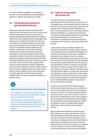 16
Guía para el uso de IA generativa en educación e investigación
2. Controversias en torno a la IA generativa y sus implicancias para la educación
un sistema de IAGen ha llegado a un resultado en
concreto, es menos probable que estén dispuestos a
adoptarlo o utilizarlo (Nazaretsky et al., 2022b).
2.5 Contenido generado por IA
que contamina Internet
Dado que los datos de entrenamiento de los GPTs
suelen extraerse de Internet, que con mucha frecuencia
incluye lenguaje discriminatorio u otros tipos de
lenguaje inaceptable, los desarrolladores han debido
implementar lo que ellos denominan“barandillas”para
evitar que los resultados de los GPTs sean ofensivos
y/o antiéticos. Sin embargo, debido a la ausencia de
una normativa estricta y de mecanismos de control
eficaces, los materiales sesgados generados por
la IAGen se extienden cada vez más por Internet,
contaminando una de las principales fuentes de
contenidos o conocimientos para la mayoría de los
estudiantes de todo el mundo. Esto es especialmente
importante porque el material generado por la IAGen
puede parecer bastante preciso y convincente, cuando
a menudo contiene errores e ideas sesgadas. Esto
supone un alto riesgo para los jóvenes estudiantes
que carecen de conocimientos previos sólidos sobre el
tema en cuestión. También supone un riesgo recursivo
para los futuros modelos GPT que serán entrenados
con textos obtenidos de Internet que los propios
modelos GPT han creado y que también incluyen sus
sesgos y errores.
Implicancias para la educación y la investigación
• Los investigadores, docentes y estudiantes deben
ser conscientes de que los sistemas de IAGen pueden
generar material ofensivo y antiético.
• También deben conocer los problemas a largo
plazo que pueden surgir para la confiabilidad del
conocimiento cuando los modelos GPT futuros estén
basados en textos generados por modelos GPT
anteriores.
2.6 Falta de comprensión
del mundo real
A los GPTs de texto a veces se les denomina
peyorativamente“loros estocásticos”porque, como se
ha señalado antes, aunque pueden producir textos que
parecen convincentes, ese texto suele contener errores
y puede incluir afirmaciones dañinas (Bender et al.,
2021). Esto ocurre porque los GPT solo repiten patrones
lingüísticos hallados en sus datos de entrenamiento
(normalmente texto obtenido de Internet), empezando
por patrones aleatorios (o“estocásticos”), y sin
comprender su significado, del mismo modo que un
loro puede imitar sonidos sin comprender realmente lo
que dice.
La desconexión entre los modelos de IAGen que
“parecen”comprender el texto que utilizan y generan,
y la“realidad”de que no comprenden el lenguaje ni el
mundo real, puede llevar a profesores y estudiantes
a depositar en el resultado un nivel de confianza
injustificado. Esto plantea graves riesgos para el futuro
de la educación. De hecho, la IAGen no está informada
de observaciones del mundo real ni de otros aspectos
clave del método científico, ni tampoco está alineada
con valores humanos o sociales. Por estas razones, no
puede generar contenidos realmente novedosos sobre
el mundo real, los objetos y sus relaciones, las personas
y las relaciones sociales, las relaciones humano-objeto
o las relaciones humano-tecnología. No está claro que
los contenidos aparentemente novedosos generados
por los modelos de IAGen puedan ser reconocidos
como conocimientos científicos.
Como ya se ha indicado, los GPT pueden producir
con frecuencia textos inexactos o poco confiables. De
hecho, es bien sabido que los GPTs inventan algunas
cosas que no existen en la vida real. Algunos llaman a
esto“alucinación”, aunque otros critican el uso de un
término tan antropomórfico y, por lo tanto, engañoso.
Esto lo reconocen las empresas que producen IAGen.
En la parte inferior de la interfaz pública de ChatGPT,
por ejemplo, se afirma:“ChatGPT puede producir
información inexacta sobre personas, lugares o
hechos”.2
Algunos defensores también han sugerido que la
IAGen representa un paso importante en el camino
hacia la inteligencia artificial general (IAG), término
que sugiere una clase de IA más inteligente que los
humanos. Sin embargo, esto ha sido criticado durante
largo tiempo, con el argumento de que la IA nunca
progresará hacia la IAG, al menos hasta que, de alguna
manera, combine en simbiosis a la IA basada en el
conocimiento (también conocida como IA simbólica
 