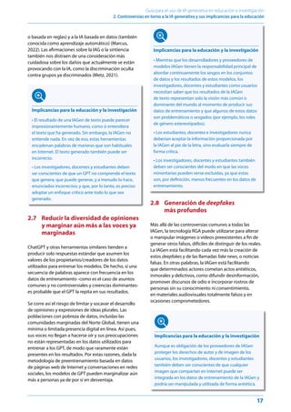 17
Guía para el uso de IA generativa en educación e investigación
2. Controversias en torno a la IA generativa y sus implicancias para la educación
o basada en reglas) y a la IA basada en datos (también
conocida como aprendizaje automático) (Marcus,
2022). Las afirmaciones sobre la IAG o la sintiencia
también nos distraen de una consideración más
cuidadosa sobre los daños que actualmente se están
provocando con la IA, como la discriminación oculta
contra grupos ya discriminados (Metz, 2021).
Implicancias para la educación y la investigación
• El resultado de una IAGen de texto puede parecer
impresionantemente humano, como si entendiera
el texto que ha generado. Sin embargo, la IAGen no
entiende nada. En vez de eso, estas herramientas
encadenan palabras de maneras que son habituales
en Internet. El texto generado también puede ser
incorrecto.
• Los investigadores, docentes y estudiantes deben
ser conscientes de que un GPT no comprende el texto
que genera; que puede generar, y a menudo lo hace,
enunciados incorrectos; y que, por lo tanto, es preciso
adoptar un enfoque crítico ante todo lo que sea
generado.
2.7 Reducir la diversidad de opiniones
y marginar aún más a las voces ya
marginadas
ChatGPT y otras herramientas similares tienden a
producir solo respuestas estándar que asumen los
valores de los propietarios/creadores de los datos
utilizados para entrenar los modelos. De hecho, si una
secuencia de palabras aparece con frecuencia en los
datos de entrenamiento -como es el caso de asuntos
comunes y no controversiales y creencias dominantes-
es probable que el GPT la repita en sus resultados.
Se corre así el riesgo de limitar y socavar el desarrollo
de opiniones y expresiones de ideas plurales. Las
poblaciones con pobreza de datos, incluidas las
comunidades marginadas del Norte Global, tienen una
mínima o limitada presencia digital en línea. Así pues,
sus voces no llegan a hacerse oír y sus preocupaciones
no están representadas en los datos utilizados para
entrenar a los GPT, de modo que raramente están
presentes en los resultados. Por estas razones, dada la
metodología de preentrenamiento basada en datos
de páginas web de Internet y conversaciones en redes
sociales, los modelos de GPT pueden marginalizar aún
más a personas ya de por sí en desventaja.
2.8 Generación de deepfakes
más profundos
Más allá de las controversias comunes a todas las
IAGen, la tecnología RGA puede utilizarse para alterar
o manipular imágenes o vídeos preexistentes a fin de
generar otros falsos, difíciles de distinguir de los reales.
La IAGen está facilitando cada vez más la creación de
estos deepfakes y de las llamadas fake news, o noticias
falsas. En otras palabras, la IAGen está facilitando
que determinados actores cometan actos antiéticos,
inmorales y delictivos, como difundir desinformación,
promover discursos de odio e incorporar rostros de
personas sin su conocimiento ni consentimiento,
en materiales audiovisuales totalmente falsos y en
ocasiones comprometedores.
Implicancias para la educación y la investigación
Aunque es obligación de los proveedores de IAGen
proteger los derechos de autor y de imagen de los
usuarios, los investigadores, docentes y estudiantes
también deben ser conscientes de que cualquier
imagen que compartan en Internet puede ser
integrada en los datos de entrenamiento de la IAGen y
podría ser manipulada y utilizada de forma antiética.
Implicancias para la educación y la investigación
• Mientras que los desarrolladores y proveedores de
modelos IAGen tienen la responsabilidad principal de
abordar continuamente los sesgos en los conjuntos
de datos y los resultados de estos modelos, los
investigadores, docentes y estudiantes como usuarios
necesitan saber que los resultados de la IAGen
de texto representan solo la visión más común o
dominante del mundo al momento de producir sus
datos de entrenamiento y que algunos de estos datos
son problemáticos o sesgados (por ejemplo, los roles
de género estereotipados).
• Los estudiantes, docentes e investigadores nunca
deberían aceptar la información proporcionada por
la IAGen al pie de la letra, sino evaluarla siempre de
forma crítica.
• Los investigadores, docentes y estudiantes también
deben ser conscientes del modo en que las voces
minoritarias pueden verse excluidas, ya que estas
son, por definición, menos frecuentes en los datos de
entrenamiento.
 