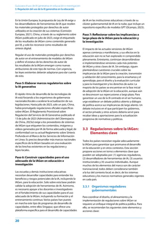 20
Guía para el uso de IA generativa en educación e investigación
3. Regulación del uso de la IA generativa en la educación
En la Unión Europea, la propuesta de Ley de IA exige a
los desarrolladores de herramientas de IA que revelen
los materiales protegidos por derechos de autor
utilizados en la creación de sus sistemas (Comisión
Europea, 2021). China, a través de su reglamento sobre
IAGen publicado en julio de 2023, exige el etiquetado
de los resultados de IAGen como contenido generado
por IA, y solo los reconoce como resultados de
síntesis digital.
Regular el uso de materiales protegidos por derechos
de autor en el entrenamiento de modelos de IAGen
y definir el estatus de los derechos de autor de
los resultados de la IAGen emergen como nuevas
atribuciones de este tipo de normas. Con urgencia,
las leyes existentes deberán adaptarse para dar cuenta
de esto.
Paso 5: Elaborar marcos regulatorios sobre
la IA generativa
El rápido ritmo de desarrollo de las tecnologías de
IA está forzando a los organismos de gobernanza
nacionales/locales a acelerar la actualización de sus
legislaciones. Hasta julio de 2023, solo un país, China,
había promulgado regulaciones oficiales específicas
sobre IAGen. El Reglamento Provisional sobre
Regulación del Servicio de IA Generativa publicado el
13 de julio de 2023 (Administración del Ciberespacio
de China, 2023a) exige a los proveedores de sistemas
de IAGen que etiqueten los contenidos, imágenes y
vídeos generados por IA de forma adecuada y legal, de
conformidad con su actual Reglamento sobre Síntesis
Profunda en el Marco de los Servicios de Información
en Línea. Es preciso desarrollar más marcos nacionales
específicos de la IAGen basados en una evaluación
de las brechas existentes en las regulaciones y
leyes locales.
Paso 6: Construir capacidades para el uso
adecuado de la IAGen en educación e
investigación
Las escuelas y demás instituciones educativas
necesitan desarrollar capacidades para entender los
beneficios y riesgos potenciales de la IA, incluyendo la
IAGen, para la educación. Solo sobre esta base podrán
validar la adopción de herramientas de IA. Asimismo,
es necesario apoyar a los docentes e investigadores
en el fortalecimiento de sus capacidades para el uso
adecuado de la IAGen, incluyendo su formación y el
entrenamiento continuo. Varios países han puesto
en marcha este tipo de programas de desarrollo de
capacidades, entre ellos Singapur, que ofrece una
plataforma específica para el desarrollo de capacidades
de IA en las instituciones educativas a través de su
clúster gubernamental de IA en la nube, que incluye un
repositorio específico de modelos GPT (Ocampo, 2023).
Paso 7: Reflexionar sobre las implicancias a
largo plazo de la IAGen para la educación y
la investigación
El impacto de las actuales versiones de IAGen
apenas comienza a manifestarse, y sus efectos en la
educación aún no se han explorado ni comprendido
plenamente. Entretanto, continúan desarrollándose
e implementándose versiones cada más potentes
de IAGen y otras clases de IA. Sin embargo, siguen
planteándose cuestiones cruciales sobre las
implicancias de la IAGen para la creación, transmisión
y validación del conocimiento, para la enseñanza y el
aprendizaje, para el diseño y la evaluación curricular
y para la investigación y los derechos de autor. La
mayoría de los países se encuentran en la fase inicial
de adopción de la IAGen en la educación, aunque aún
se desconocen sus repercusiones a largo plazo. Para
garantizar un uso de la IA centrado en el ser humano,
urge establecer un debate público abierto y diálogos
de política acerca sus implicancias de largo aliento. Un
debate inclusivo en el que participen los gobiernos,
el sector privado y otros actores debería servir para
recabar ideas y aportaciones para la actualización
progresiva de normativas y políticas.
3.3 Regulaciones sobre la IAGen:
Elementos clave
Todos los países necesitan regular adecuadamente
la IAGen para garantizar que promueva el desarrollo
en la educación y en otros contextos. Esta sección
propone acciones en torno a elementos clave que
pueden ser adoptadas por: (1) agencias reguladoras,
(2) desarrolladores de herramientas de IA, (3) usuarios
institucionales y (4) usuarios individuales. Aunque
muchos de los elementos del marco son de carácter
transnacional, todos deben considerarse también
a la luz del contexto local, es decir, de los sistemas
educativos y los marcos normativos generales vigentes
en cada país.
3.3.1 Organismos reguladores
gubernamentales
Para coordinar el diseño, el alineamiento y la
implementación de regulaciones sobre IAGen se
requiere un enfoque integral de política pública. Para
ello, se recomiendan los siguientes siete elementos y
acciones clave:
 