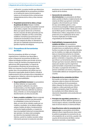 22
Guía para el uso de IA generativa en educación e investigación
3. Regulación del uso de la IA generativa en la educación
verificación. Los países tendrán que determinar
la responsabilidad de los proveedores de IAGen
en la verificación etaria y la de los padres o
tutores en el monitoreo de las conversaciones
independientes de los niños y niñas menores
de edad.
● Propiedad nacional de los datos y riesgo
de pobreza de datos: Adoptar medidas
legislativas para proteger la propiedad nacional
de los datos y regular a los proveedores de
IAGen que operan dentro de sus fronteras.
Para los conjuntos de datos generados por los
ciudadanos utilizados con fines comerciales,
establecer normativas que promuevan una
cooperación de beneficio mutuo de modo
que esta categoría de datos no abandone el
país para ser explotada exclusivamente por las
grandes empresas tecnológicas.
3.3.2 Proveedores de herramientas
de IAGen
Entre los proveedores de IAGen se incluyen
organizaciones e individuos que desarrollan y
ponen a disposición herramientas de IAGen y/o
utilizan tecnologías de IAGen para brindar servicios,
incluso a través de interfaces de programación de
aplicaciones (IPA) programables. La mayoría de
los proveedores influyentes de herramientas de
IAGen son empresas muy bien financiadas. Debe
quedar claro a los proveedores de la IAGen que son
éticamente responsables desde el diseño, incluida la
implementación de los principios éticos estipulados en
las regulaciones. Deberían cubrirse las siguientes diez
categorías de responsabilidades:
● Responsabilidades humanas: Los proveedores
de IAGen deberían ser responsables
de garantizar la adhesión a los valores
fundamentales y a los fines legales, respetar la
propiedad intelectual y defender las prácticas
éticas, evitando a su vez la propagación de la
desinformación y los discursos de odio.
● Datos y modelos confiables: Debería exigírsele
a los proveedores de IAGen que demuestren
la confiabilidad y la ética de las fuentes de
datos, así como de los métodos usados por sus
modelos y resultados. Se los debería obligar a
adoptar modelos de datos y fundamentación
con fuentes legales probadas, y a respetar las
leyes de propiedad intelectual correspondientes
(por ejemplo, si los datos están protegidos
por derechos de propiedad intelectual).
Además, cuando los modelos necesiten utilizar
información personal, la recolección solo debe
practicarse con el consentimiento informado y
explícito de los titulares.
● Generación de contenidos no
discriminatorios: Los proveedores de IAGen
deben prohibir el diseño e implementación de
sistemas de IAGen que generen contenidos
sesgados o discriminatorios por motivos
de raza, nacionalidad, género u otras
características protegidas. Deberían garantizar
la existencia de“barandillas”sólidas para evitar
que la IAGen genere contenidos ofensivos,
tendenciosos o falsos, asegurando a la vez la
protección y la no explotación de los seres
humanos implicados en la información
resguardada por las barandillas.
● Explicabilidad y transparencia de los
modelos de IAGen: Los proveedores
deberían presentar a los organismos públicos
de gobernanza sus explicaciones sobre las
fuentes, la escala y los tipos de datos utilizados
por los modelos; sus reglas para etiquetar los
datos en el preentrenamiento; los métodos
o algoritmos utilizados por sus modelos para
generar contenidos o respuestas; y los servicios
que ofrecen sus herramientas de IAGen.
Siempre que fuera necesario, deberían brindar
apoyo para ayudar a que los organismos
gubernamentales comprendan la tecnología
y los datos. La propensión de la IAGen a
generar contenidos con errores y respuestas
cuestionables debería ser transparente para los
usuarios.
● Etiquetado de los contenidos de IAGen:
De acuerdo con las leyes o regulaciones
relevantes sobre la síntesis de información
en línea asistida por IA, los proveedores
deben etiquetar los documentos, informes,
imágenes y vídeos generados por IAGen
de forma apropiada y legal. Por ejemplo,
los resultados de la IAGen deberían estar
claramente etiquetados como producidos por
una máquina.
● Principios de seguridad y protección: Los
proveedores de IAGen deberían garantizar un
servicio seguro, robusto y sostenible durante
todo el ciclo de vida de un sistema de IAGen.
● Especificaciones sobre la conveniencia de
acceso y uso: Los proveedores de la IAGen
deberían ofrecer especificaciones claras sobre
la audiencia apropiada, los escenarios de uso
y los propósitos de sus servicios, y ayudar a los
usuarios de herramientas de IAGen a tomar
decisiones racionales y responsables.
 
