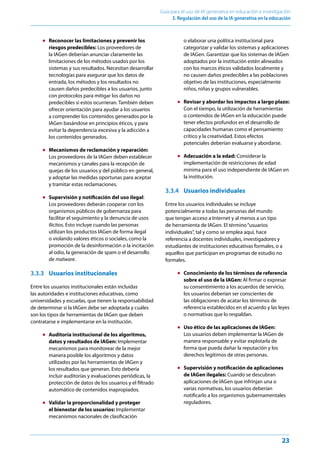 23
Guía para el uso de IA generativa en educación e investigación
3. Regulación del uso de la IA generativa en la educación
● Reconocer las limitaciones y prevenir los
riesgos predecibles: Los proveedores de
la IAGen deberían anunciar claramente las
limitaciones de los métodos usados por los
sistemas y sus resultados. Necesitan desarrollar
tecnologías para asegurar que los datos de
entrada, los métodos y los resultados no
causen daños predecibles a los usuarios, junto
con protocolos para mitigar los daños no
predecibles si estos ocurrieran. También deben
ofrecer orientación para ayudar a los usuarios
a comprender los contenidos generados por la
IAGen basándose en principios éticos, y para
evitar la dependencia excesiva y la adicción a
los contenidos generados.
● Mecanismos de reclamación y reparación:
Los proveedores de la IAGen deben establecer
mecanismos y canales para la recepción de
quejas de los usuarios y del público en general,
y adoptar las medidas oportunas para aceptar
y tramitar estas reclamaciones.
● Supervisión y notificación del uso ilegal:
Los proveedores deberán cooperar con los
organismos públicos de gobernanza para
facilitar el seguimiento y la denuncia de usos
ilícitos. Esto incluye cuando las personas
utilizan los productos IAGen de forma ilegal
o violando valores éticos o sociales, como la
promoción de la desinformación o la incitación
al odio, la generación de spam o el desarrollo
de malware.
3.3.3 Usuarios institucionales
Entre los usuarios institucionales están incluidas
las autoridades e instituciones educativas, como
universidades y escuelas, que tienen la responsabilidad
de determinar si la IAGen debe ser adoptada y cuáles
son los tipos de herramientas de IAGen que deben
contratarse e implementarse en la institución.
● Auditoría institucional de los algoritmos,
datos y resultados de IAGen: Implementar
mecanismos para monitorear de la mejor
manera posible los algoritmos y datos
utilizados por las herramientas de IAGen y
los resultados que generan. Esto debería
incluir auditorías y evaluaciones periódicas, la
protección de datos de los usuarios y el filtrado
automático de contenidos inapropiados.
● Validar la proporcionalidad y proteger
el bienestar de los usuarios: Implementar
mecanismos nacionales de clasificación
o elaborar una política institucional para
categorizar y validar los sistemas y aplicaciones
de IAGen. Garantizar que los sistemas de IAGen
adoptados por la institución estén alineados
con los marcos éticos validados localmente y
no causen daños predecibles a las poblaciones
objetivo de las instituciones, especialmente
niños, niñas y grupos vulnerables.
● Revisar y abordar los impactos a largo plazo:
Con el tiempo, la utilización de herramientas
o contenidos de IAGen en la educación puede
tener efectos profundos en el desarrollo de
capacidades humanas como el pensamiento
crítico y la creatividad. Estos efectos
potenciales deberían evaluarse y abordarse.
● Adecuación a la edad: Considerar la
implementación de restricciones de edad
mínima para el uso independiente de IAGen en
la institución.
3.3.4 Usuarios individuales
Entre los usuarios individuales se incluye
potencialmente a todas las personas del mundo
que tengan acceso a Internet y al menos a un tipo
de herramienta de IAGen. El término“usuarios
individuales”, tal y como se emplea aquí, hace
referencia a docentes individuales, investigadores y
estudiantes de instituciones educativas formales, o a
aquellos que participan en programas de estudio no
formales.
● Conocimiento de los términos de referencia
sobre el uso de la IAGen: Al firmar o expresar
su consentimiento a los acuerdos de servicio,
los usuarios deberían ser conscientes de
las obligaciones de acatar los términos de
referencia establecidos en el acuerdo y las leyes
o normativas que lo respaldan.
● Uso ético de las aplicaciones de IAGen:
Los usuarios deben implementar la IAGen de
manera responsable y evitar explotarla de
forma que pueda dañar la reputación y los
derechos legítimos de otras personas.
● Supervisión y notificación de aplicaciones
de IAGen ilegales: Cuando se descubran
aplicaciones de IAGen que infrinjan una o
varias normativas, los usuarios deberían
notificarlo a los organismos gubernamentales
reguladores.
 