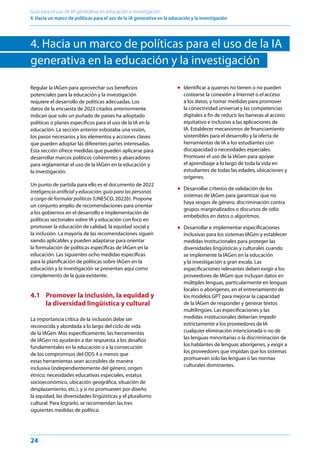 24
Guía para el uso de IA generativa en educación e investigación
4. Hacia un marco de políticas para el uso de la IA generativa en la educación y la investigación
4. Hacia un marco de políticas para el uso de la IA
generativa en la educación y la investigación
Regular la IAGen para aprovechar sus beneficios
potenciales para la educación y la investigación
requiere el desarrollo de políticas adecuadas. Los
datos de la encuesta de 2023 citados anteriormente
indican que solo un puñado de países ha adoptado
políticas o planes específicos para el uso de la IA en la
educación. La sección anterior esbozaba una visión,
los pasos necesarios y los elementos y acciones claves
que pueden adoptar las diferentes partes interesadas.
Esta sección ofrece medidas que pueden aplicarse para
desarrollar marcos políticos coherentes y abarcadores
para reglamentar el uso de la IAGen en la educación y
la investigación.
Un punto de partida para ello es el documento de 2022
Inteligencia artificial y educación: guía para las personas
a cargo de formular políticas (UNESCO, 2022b). Propone
un conjunto amplio de recomendaciones para orientar
a los gobiernos en el desarrollo e implementación de
políticas sectoriales sobre IA y educación con foco en
promover la educación de calidad, la equidad social y
la inclusión. La mayoría de las recomendaciones siguen
siendo aplicables y pueden adaptarse para orientar
la formulación de políticas específicas de IAGen en la
educación. Las siguientes ocho medidas específicas
para la planificación de políticas sobre IAGen en la
educación y la investigación se presentan aquí como
complemento de la guía existente.
4.1 Promover la inclusión, la equidad y
la diversidad lingüística y cultural
La importancia crítica de la inclusión debe ser
reconocida y abordada a lo largo del ciclo de vida
de la IAGen. Más específicamente, las herramientas
de IAGen no ayudarán a dar respuesta a los desafíos
fundamentales en la educación o a la consecución
de los compromisos del ODS 4 a menos que
estas herramientas sean accesibles de manera
inclusiva (independientemente del género, origen
étnico, necesidades educativas especiales, estatus
socioeconómico, ubicación geográfica, situación de
desplazamiento, etc.), y si no promueven por diseño
la equidad, las diversidades lingüísticas y el pluralismo
cultural. Para lograrlo, se recomiendan las tres
siguientes medidas de política:
● Identificar a quienes no tienen o no pueden
costearse la conexión a Internet o el acceso
a los datos, y tomar medidas para promover
la conectividad universal y las competencias
digitales a fin de reducir las barreras al acceso
equitativo e inclusivo a las aplicaciones de
IA. Establecer mecanismos de financiamiento
sostenibles para el desarrollo y la oferta de
herramientas de IA a los estudiantes con
discapacidad o necesidades especiales.
Promover el uso de la IAGen para apoyar
el aprendizaje a lo largo de toda la vida en
estudiantes de todas las edades, ubicaciones y
orígenes.
● Desarrollar criterios de validación de los
sistemas de IAGen para garantizar que no
haya sesgos de género, discriminación contra
grupos marginalizados o discursos de odio
embebidos en datos o algoritmos.
● Desarrollar e implementar especificaciones
inclusivas para los sistemas IAGen y establecer
medidas institucionales para proteger las
diversidades lingüísticas y culturales cuando
se implemente la IAGen en la educación
y la investigación a gran escala. Las
especificaciones relevantes deben exigir a los
proveedores de IAGen que incluyan datos en
múltiples lenguas, particularmente en lenguas
locales o aborígenes, en el entrenamiento de
los modelos GPT para mejorar la capacidad
de la IAGen de responder y generar textos
multilingües. Las especificaciones y las
medidas institucionales deberían impedir
estrictamente a los proveedores de IA
cualquier eliminación intencionada o no de
las lenguas minoritarias o la discriminación de
los hablantes de lenguas aborígenes, y exigir a
los proveedores que impidan que los sistemas
promuevan solo las lenguas o las normas
culturales dominantes.
 