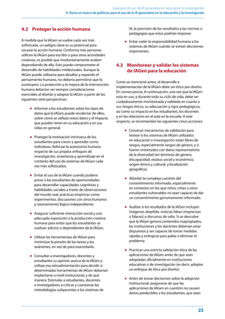 25
Guía para el uso de IA generativa en educación e investigación
4. Hacia un marco de políticas para el uso de la IA generativa en la educación y la investigación
4.2 Proteger la acción humana
A medida que la IAGen se vuelve cada vez más
sofisticada, un peligro clave es su potencial para
socavar la acción humana. Conforme más personas
utilicen la IAGen para escribir o para otras actividades
creativas, es posible que involuntariamente acaben
dependiendo de ella. Esto puede comprometer el
desarrollo de habilidades intelectuales. Aunque la
IAGen puede utilizarse para desafiar y expandir el
pensamiento humano, no debería permitirse que lo
sustituyera. La protección y la mejora de la intervención
humana deberían ser siempre consideraciones
esenciales al diseñar y adoptar la IAGen a partir de las
siguientes siete perspectivas:
● Informar a los estudiantes sobre los tipos de
datos que la IAGen puede recolectar de ellos,
sobre cómo se utilizan estos datos y el impacto
que pueden tener en su educación y en sus
vidas en general.
● Proteger la motivación intrínseca de los
estudiantes para crecer y aprender como
individuos. Reforzar la autonomía humana
respecto de sus propios enfoques de
investigación, enseñanza y aprendizaje en el
contexto del uso de sistemas de IAGen cada
vez más sofisticados.
● Evitar el uso de la IAGen cuando pudiera
privar a los estudiantes de oportunidades
para desarrollar capacidades cognitivas y
habilidades sociales a través de observaciones
del mundo real, prácticas empíricas como
experimentos, discusiones con otros humanos
y razonamiento lógico independiente.
● Asegurar suficiente interacción social y una
adecuada exposición a la producción creativa
humana para evitar que los estudiantes se
vuelvan adictos o dependientes de la IAGen.
● Utilizar las herramientas de IAGen para
minimizar la presión de las tareas y los
exámenes, en vez de para exacerbarla.
● Consultar a investigadores, docentes y
estudiantes su opinión acerca de la IAGen y
utilizar esa retroalimentación para decidir si
determinadas herramientas de IAGen deberían
implantarse a nivel institucional, y de qué
manera. Estimular a estudiantes, docentes
e investigadores a criticar y cuestionar las
metodologías subyacentes a los sistemas de
IA, la precisión de los resultados y las normas o
pedagogías que estos podrían imponer.
● Evitar ceder la responsabilidad humana a los
sistemas de IAGen cuando se tomen decisiones
importantes.
4.3 Monitorear y validar los sistemas
de IAGen para la educación
Como se mencionó antes, el desarrollo e
implementación de la IAGen debe ser ético por diseño.
En consecuencia, A continuación, una vez que la IAGen
está en uso, y durante todo su ciclo de vida, debe ser
cuidadosamente monitoreada y validada en cuanto a
sus riesgos éticos, su adecuación y rigor pedagógicos,
así como su impacto en los estudiantes, los docentes
y en las relaciones en el aula en la escuela. A este
respecto, se recomiendan las siguientes cinco acciones:
● Construir mecanismos de validación para
testear si los sistemas de IAGen utilizados
en educación e investigación están libres de
sesgos, especialmente sesgos de género, y si
fueron entrenados con datos representativos
de la diversidad (en términos de género,
discapacidad, estatus social y económico,
origen étnico y cultural, y localización
geográfica).
● Abordar la compleja cuestión del
consentimiento informado, especialmente
en contextos en los que niños, niñas u otros
estudiantes vulnerables no sean capaces de dar
un consentimiento genuinamente informado.
● Auditar si los resultados de la IAGen incluyen
imágenes deepfake, noticias falsas (imprecisas
o falaces) o discursos de odio. Si se descubre
que la IAGen genera contenidos inapropiados,
las instituciones y los docentes deberían estar
dispuestos y ser capaces de tomar medidas
rápidas y enérgicas para paliar o eliminar el
problema.
● Practicar una estricta validación ética de las
aplicaciones de IAGen antes de que sean
adoptadas oficialmente en instituciones
educativas o de investigación (es decir, adoptar
un enfoque de ética por diseño).
● Antes de tomar decisiones sobre la adopción
institucional, asegurarse de que las
aplicaciones de IAGen en cuestión no causen
daños predecibles a los estudiantes, que sean
 