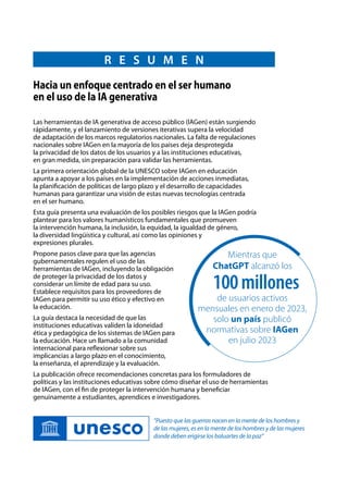 R E S U M E N
Las herramientas de IA generativa de acceso público (IAGen) están surgiendo
rápidamente, y el lanzamiento de versiones iterativas supera la velocidad
de adaptación de los marcos regulatorios nacionales. La falta de regulaciones
nacionales sobre IAGen en la mayoría de los países deja desprotegida
la privacidad de los datos de los usuarios y a las instituciones educativas,
en gran medida, sin preparación para validar las herramientas.
La primera orientación global de la UNESCO sobre IAGen en educación
apunta a apoyar a los países en la implementación de acciones inmediatas,
la planificación de políticas de largo plazo y el desarrollo de capacidades
humanas para garantizar una visión de estas nuevas tecnologías centrada
en el ser humano.
Esta guía presenta una evaluación de los posibles riesgos que la IAGen podría
plantear para los valores humanísticos fundamentales que promueven
la intervención humana, la inclusión, la equidad, la igualdad de género,
la diversidad lingüística y cultural, así como las opiniones y
expresiones plurales.
Propone pasos clave para que las agencias
gubernamentales regulen el uso de las
herramientas de IAGen, incluyendo la obligación
de proteger la privacidad de los datos y
considerar un límite de edad para su uso.
Establece requisitos para los proveedores de
IAGen para permitir su uso ético y efectivo en
la educación.
La guía destaca la necesidad de que las
instituciones educativas validen la idoneidad
ética y pedagógica de los sistemas de IAGen para
la educación. Hace un llamado a la comunidad
internacional para reflexionar sobre sus
implicancias a largo plazo en el conocimiento,
la enseñanza, el aprendizaje y la evaluación.
La publicación ofrece recomendaciones concretas para los formuladores de
políticas y las instituciones educativas sobre cómo diseñar el uso de herramientas
de IAGen, con el fin de proteger la intervención humana y beneficiar
genuinamente a estudiantes, aprendices e investigadores.
Hacia un enfoque centrado en el ser humano
en el uso de la IA generativa
Mientras que
ChatGPT alcanzó los
de usuarios activos
mensuales en enero de 2023,
solo un país publicó
normativas sobre IAGen
en julio 2023
100millones
“Puesto que las guerras nacen en la mente de los hombres y
de las mujeres, es en la mente de los hombres y de las mujeres
donde deben erigirse los baluartes de la paz“
 