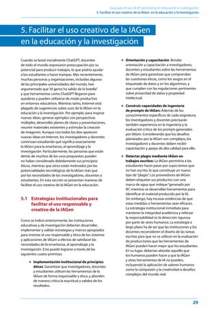 29
Guía para el uso de IA generativa en educación e investigación
5. Facilitar el uso creativo de la IAGen en la educación y la investigación
5. Facilitar el uso creativo de la IAGen
en la educación y la investigación
Cuando se lanzó inicialmente ChatGPT, docentes
de todo el mundo expresaron preocupación por su
potencial para producir trabajos, lo que podría ayudar
a los estudiantes a hacer trampas. Más recientemente,
muchas personas y organizaciones, incluidas algunas
de las principales universidades del mundo, han
argumentado que“el genio ha salido de la botella”
y que herramientas como ChatGPT llegaron para
quedarse y pueden utilizarse de modo productivo
en entornos educativos. Mientras tanto, Internet está
plagado de sugerencias sobre usos de la IAGen en la
educación y la investigación. Por ejemplo, para inspirar
nuevas ideas, generar ejemplos con perspectivas
múltiples, desarrollar planes de clases y presentaciones,
resumir materiales existentes y estimular la creación
de imágenes. Aunque casi todos los días aparecen
nuevas ideas en Internet, los investigadores y docentes
continúan estudiando qué significa exactamente
la IAGen para la enseñanza, el aprendizaje y la
investigación. Particularmente, las personas que están
detrás de muchos de los usos propuestos pueden
no haber considerado debidamente sus principios
éticos, mientras que otros están motivados por las
potencialidades tecnológicas de la IAGen más que
por las necesidades de los investigadores, docentes o
estudiantes. En esta sección se presentan maneras de
facilitar el uso creativo de la IAGen en la educación.
5.1 Estrategias institucionales para
facilitar el uso responsable y
creativo de la IAGen
Como se indicó anteriormente, las instituciones
educativas y de investigación deberían desarrollar,
implementar y validar estrategias y marcos apropiados
para orientar el uso responsable y ético de los sistemas
y aplicaciones de IAGen a efectos de satisfacer las
necesidades de la enseñanza, el aprendizaje y la
investigación. Esto puede lograrse a través de las
siguientes cuatro premisas:
● Implementación institucional de principios
éticos: Garantizar que investigadores, docentes
y estudiantes utilicen las herramientas de la
IAGen de forma responsable y ética, y aborden
de manera crítica la exactitud y validez de los
resultados.
● Orientación y capacitación: Brindar
orientación y capacitación a investigadores,
docentes y estudiantes sobre las herramientas
de IAGen para garantizar que comprendan
las cuestiones éticas, como los sesgos en el
etiquetado de datos y en los algoritmos, y
que cumplan con las regulaciones pertinentes
sobre privacidad de datos y propiedad
intelectual.
● Construir capacidades de ingeniería
de prompts de IAGen: Además de los
conocimientos específicos de cada asignatura,
los investigadores y docentes precisarán
también experiencia en la ingeniería y la
evaluación crítica de los prompts generados
por IAGen. Considerando que los desafíos
planteados por la IAGen son complejos, los
investigadores y docentes deben recibir
capacitación y apoyo de alta calidad para ello.
● Detectar plagio mediante IAGen en
trabajos escritos: La IAGen permitiría a los
estudiantes hacer pasar por suyos textos que
no han escrito, lo que constituye un nuevo
tipo de“plagio”. Los proveedores de IAGen
deben etiquetar sus productos con una
marca de agua que indique“generado por
IA”, mientras se desarrollan herramientas para
identificar el material producido por la IA.
Sin embargo, hay escasas evidencias de que
estas medidas o herramientas sean eficaces.
La estrategia institucional inmediata para
mantener la integridad académica y reforzar
la responsabilidad es la detección rigurosa
por parte de seres humanos. La estrategia a
largo plazo ha de ser que las instituciones y los
docentes reconsideren el diseño de las tareas
escritas para que no se utilicen en la evaluación
de producciones que las herramientas de
IAGen pueden hacer mejor que los estudiantes.
En su lugar, deberían abordar aquello que
los humanos pueden hacer y que la IAGen
y otras herramientas de IA no pueden,
incluyendo la aplicación de valores humanos
como la compasión y la creatividad a desafíos
complejos del mundo real.
 