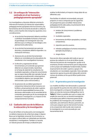 30
Guía para el uso de IA generativa en educación e investigación
5. Facilitar el uso creativo de la IAGen en la educación y la investigación
5.2 Un enfoque de“interacción
centrada en el ser humano y
pedagógicamente apropiada”
Los investigadores y docentes deberían priorizar la
intervención humana y la interacción responsable y
pedagógicamente apropiada entre los humanos y las
herramientas de IA al momento de decidir si utilizar la
IAGen y cómo hacerlo. Esto incluye las siguientes cinco
consideraciones:
● el uso de la(s) herramienta(s) debería contribuir
a satisfacer necesidades humanas y hacer que
el aprendizaje o la investigación sean más
efectivos que un enfoque sin tecnología u otro
planteamiento alternativo;
● el uso de la(s) herramienta(s) por parte de
docentes y estudiantes debería responder a su
motivación intrínseca;
● el proceso de uso de la(s) herramienta(s)
debería ser controlado por los educadores, los
estudiantes o los investigadores humanos;
● la elección y organización de la(s)
herramienta(s) y el contenido que generan
deberían ser proporcionales, basándose
en la franja de edad de los estudiantes, los
resultados esperados y el tipo de conocimiento
que se espera desarrollar (por ejemplo, factual,
conceptual, procedimental o metacognitivo)
o el problema objetivo (por ejemplo, bien
estructurado o poco estructurado); y
● los procesos de uso deben garantizar el
compromiso interactivo de los humanos con
la IAGen y el pensamiento de orden superior,
así como la responsabilidad humana en las
decisiones relacionadas con la veracidad de los
contenidos generados por IA, las estrategias de
enseñanza o investigación y su impacto en los
comportamientos humanos.
5.3 Codiseño del uso de la IAGen en
la educación y la investigación
El uso de la IAGen en la educación y la investigación
no debería imponerse de arriba hacia abajo ni dejarse
llevar por la hipérbole comercial. Por el contrario, su
uso seguro y eficaz debe ser codiseñado por docentes,
estudiantes e investigadores. También se necesita
un robusto proceso de ensayo y evaluación para
analizar la efectividad y el impacto a largo plazo de sus
diferentes usos.
Para facilitar el codiseño recomendado, esta guía
propone un marco compuesto por las siguientes
seis perspectivas para consolidar interacciones
pedagógicamente adecuadas y la priorización de la
intervención humana:
● ámbitos de conocimiento o problemas
apropiados;
● resultados esperados;
● herramientas de IAGen apropiadas y ventajas
comparativas;
● requisitos para los usuarios;
● métodos pedagógicos humanos necesarios y
ejemplos de prompts; y
● riesgos éticos.
Esta sección ofrece ejemplos del modo en que un
proceso de codiseño en el uso de la IAGen puede
informar las prácticas de investigación, ayudar en la
enseñanza, brindar entrenamiento para la adquisición
a ritmo propio de habilidades fundamentales, facilitar
el pensamiento de orden superior y apoyar a los
estudiantes con necesidades especiales. Estos ejemplos
representan apenas la punta del iceberg del creciente
número de ámbitos en los que la IAGen podría tener
potencial.
5.3.1 IA generativa para la investigación
Los modelos de IAGen han demostrado su potencial
para expandir los puntos de vista sobre los esquemas
de la investigación y enriquecer la exploración de
datos, así como las revisiones bibliográficas (ver la
Tabla 3). Si bien es posible que surja un rango más
amplio de casos de uso, se necesita investigación
innovadora para definir el dominio potencial de
los problemas de investigación y los resultados
esperados, para demostrar eficacia y precisión, así
como para asegurar que la intervención humana
en la comprensión del mundo real a través de
la investigación no se verá socavada por usar
herramientas de IA.
 