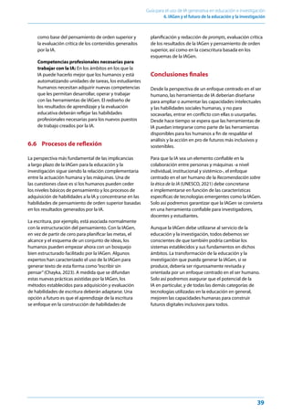39
Guía para el uso de IA generativa en educación e investigación
6. IAGen y el futuro de la educación y la investigación
como base del pensamiento de orden superior y
la evaluación crítica de los contenidos generados
por la IA.
Competencias profesionales necesarias para
trabajar con la IA: En los ámbitos en los que la
IA puede hacerlo mejor que los humanos y está
automatizando unidades de tareas, los estudiantes
humanos necesitan adquirir nuevas competencias
que les permitan desarrollar, operar y trabajar
con las herramientas de IAGen. El rediseño de
los resultados de aprendizaje y la evaluación
educativa deberán reflejar las habilidades
profesionales necesarias para los nuevos puestos
de trabajo creados por la IA.
6.6 Procesos de reflexión
La perspectiva más fundamental de las implicancias
a largo plazo de la IAGen para la educación y la
investigación sigue siendo la relación complementaria
entre la actuación humana y las máquinas. Una de
las cuestiones clave es si los humanos pueden ceder
los niveles básicos de pensamiento y los procesos de
adquisición de habilidades a la IA y concentrarse en las
habilidades de pensamiento de orden superior basadas
en los resultados generados por la IA.
La escritura, por ejemplo, está asociada normalmente
con la estructuración del pensamiento. Con la IAGen,
en vez de partir de cero para planificar las metas, el
alcance y el esquema de un conjunto de ideas, los
humanos pueden empezar ahora con un bosquejo
bien estructurado facilitado por la IAGen. Algunos
expertos han caracterizado el uso de la IAGen para
generar texto de esta forma como“escribir sin
pensar”(Chayka, 2023). A medida que se difundan
estas nuevas prácticas asistidas por la IAGen, los
métodos establecidos para adquisición y evaluación
de habilidades de escritura deberán adaptarse. Una
opción a futuro es que el aprendizaje de la escritura
se enfoque en la construcción de habilidades de
planificación y redacción de prompts, evaluación crítica
de los resultados de la IAGen y pensamiento de orden
superior, así como en la coescritura basada en los
esquemas de la IAGen.
Conclusiones finales
Desde la perspectiva de un enfoque centrado en el ser
humano, las herramientas de IA deberían diseñarse
para ampliar o aumentar las capacidades intelectuales
y las habilidades sociales humanas, y no para
socavarlas, entrar en conflicto con ellas o usurparlas.
Desde hace tiempo se espera que las herramientas de
IA puedan integrarse como parte de las herramientas
disponibles para los humanos a fin de respaldar el
análisis y la acción en pro de futuros más inclusivos y
sostenibles.
Para que la IA sea un elemento confiable en la
colaboración entre personas y máquinas -a nivel
individual, institucional y sistémico-, el enfoque
centrado en el ser humano de la Recomendación sobre
la ética de la IA (UNESCO, 2021) debe concretarse
e implementarse en función de las características
específicas de tecnologías emergentes como la IAGen.
Solo así podremos garantizar que la IAGen se convierta
en una herramienta confiable para investigadores,
docentes y estudiantes.
Aunque la IAGen debe utilizarse al servicio de la
educación y la investigación, todos debemos ser
conscientes de que también podría cambiar los
sistemas establecidos y sus fundamentos en dichos
ámbitos. La transformación de la educación y la
investigación que pueda generar la IAGen, si se
produce, debería ser rigurosamente revisada y
orientada por un enfoque centrado en el ser humano.
Solo así podremos asegurar que el potencial de la
IA en particular, y de todas las demás categorías de
tecnologías utilizadas en la educación en general,
mejoren las capacidades humanas para construir
futuros digitales inclusivos para todos.
 