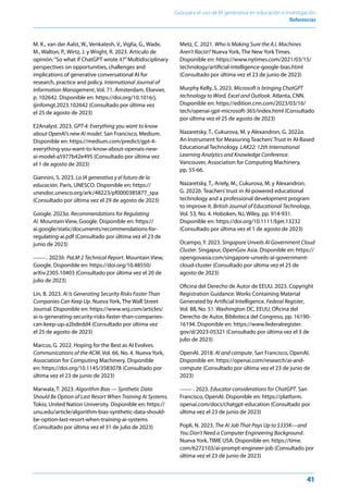 41
Guía para el uso de IA generativa en educación e investigación
Referencias
M. K., van der Aalst, W., Venkatesh, V., Viglia, G., Wade,
M., Walton, P., Wirtz, J. y Wright, R. 2023. Artículo de
opinión:“So what if ChatGPT wrote it?”Multidisciplinary
perspectives on opportunities, challenges and
implications of generative conversational AI for
research, practice and policy. International Journal of
Information Management, Vol. 71. Ámsterdam, Elsevier,
p. 102642. Disponible en: https://doi.org/10.1016/j.
ijinfomgt.2023.102642 (Consultado por última vez
el 25 de agosto de 2023)
E2Analyst. 2023. GPT-4: Everything you want to know
about OpenAI’s new AI model. San Francisco, Medium.
Disponible en: https://medium.com/predict/gpt-4-
everything-you-want-to-know-about-openais-new-
ai-model-a5977b42e495 (Consultado por última vez
el 1 de agosto de 2023)
Giannini, S. 2023. La IA generativa y el futuro de la
educación. París, UNESCO. Disponible en: https://
unesdoc.unesco.org/ark:/48223/pf0000385877_spa
(Consultado por última vez el 29 de agosto de 2023)
Google. 2023a. Recommendations for Regulating
AI. Mountain View, Google. Disponible en: https://
ai.google/static/documents/recommendations-for-
regulating-ai.pdf (Consultado por última vez el 23 de
junio de 2023)
---. 2023b. PaLM 2 Technical Report. Mountain View,
Google. Disponible en: https://doi.org/10.48550/
arXiv.2305.10403 (Consultado por última vez el 20 de
julio de 2023)
Lin, B. 2023. AI Is Generating Security Risks Faster Than
Companies Can Keep Up. Nueva York, The Wall Street
Journal. Disponible en: https://www.wsj.com/articles/
ai-is-generating-security-risks-faster-than-companies-
can-keep-up-a2bdedd4 (Consultado por última vez
el 25 de agosto de 2023)
Marcus, G. 2022. Hoping for the Best as AI Evolves.
Communications of the ACM, Vol. 66, No. 4. Nueva York,
Association for Computing Machinery. Disponible
en: https://doi.org/10.1145/3583078 (Consultado por
última vez el 23 de junio de 2023)
Marwala, T. 2023. Algorithm Bias — Synthetic Data
Should Be Option of Last Resort When Training AI Systems.
Tokio, United Nation University. Disponible en: https://
unu.edu/article/algorithm-bias-synthetic-data-should-
be-option-last-resort-when-training-ai-systems
(Consultado por última vez el 31 de julio de 2023)
Metz, C. 2021. Who Is Making Sure the A.I. Machines
Aren’t Racist? Nueva York, The New York Times.
Disponible en: https://www.nytimes.com/2021/03/15/
technology/artificial-intelligence-google-bias.html
(Consultado por última vez el 23 de junio de 2023)
Murphy Kelly, S. 2023. Microsoft is bringing ChatGPT
technology to Word, Excel and Outlook. Atlanta, CNN.
Disponible en: https://edition.cnn.com/2023/03/16/
tech/openai-gpt-microsoft-365/index.html (Consultado
por última vez el 25 de agosto de 2023)
Nazaretsky, T., Cukurova, M. y Alexandron, G. 2022a.
An Instrument for Measuring Teachers’Trust in AI-Based
Educational Technology. LAK22: 12th International
Learning Analytics and Knowledge Conference.
Vancouver, Association for Computing Machinery,
pp. 55-66.
Nazaretsky, T., Ariely, M., Cukurova, M. y Alexandron,
G. 2022b. Teachers’trust in AI-powered educational
technology and a professional development program
to improve it. British Journal of Educational Technology,
Vol. 53, No. 4. Hoboken, NJ, Wiley, pp. 914-931.
Disponible en: https://doi.org/10.1111/bjet.13232
(Consultado por última vez el 1 de agosto de 2023)
Ocampo, Y. 2023. Singapore Unveils AI Government Cloud
Cluster. Singapur, OpenGov Asia. Disponible en: https://
opengovasia.com/singapore-unveils-ai-government-
cloud-cluster (Consultado por última vez el 25 de
agosto de 2023)
Oficina del Derecho de Autor de EEUU. 2023. Copyright
Registration Guidance: Works Containing Material
Generated by Artificial Intelligence. Federal Register,
Vol. 88, No. 51. Washington DC, EEUU, Oficina del
Derecho de Autor, Biblioteca del Congreso, pp. 16190-
16194. Disponible en: https://www.federalregister.
gov/d/2023-05321 (Consultado por última vez el 3 de
julio de 2023)
OpenAI. 2018. AI and compute. San Francisco, OpenAI.
Disponible en: https://openai.com/research/ai-and-
compute (Consultado por última vez el 23 de junio de
2023)
---. 2023. Educator considerations for ChatGPT. San
Francisco, OpenAI. Disponible en: https://platform.
openai.com/docs/chatgpt-education (Consultado por
última vez el 23 de junio de 2023)
Popli, N. 2023. The AI Job That Pays Up to $335K—and
You Don’t Need a Computer Engineering Background.
Nueva York, TIME USA. Disponible en: https://time.
com/6272103/ai-prompt-engineer-job (Consultado por
última vez el 23 de junio de 2023)
 