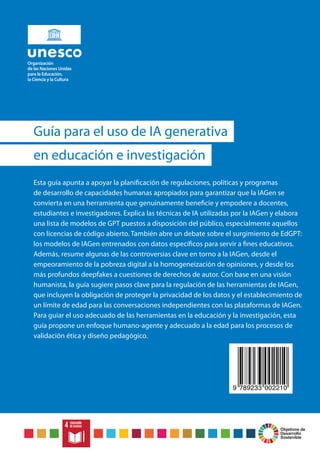 Objetivos de
Desarrollo
Sostenible
Esta guía apunta a apoyar la planificación de regulaciones, políticas y programas
de desarrollo de capacidades humanas apropiados para garantizar que la IAGen se
convierta en una herramienta que genuinamente beneficie y empodere a docentes,
estudiantes e investigadores. Explica las técnicas de IA utilizadas por la IAGen y elabora
una lista de modelos de GPT puestos a disposición del público, especialmente aquellos
con licencias de código abierto. También abre un debate sobre el surgimiento de EdGPT:
los modelos de IAGen entrenados con datos específicos para servir a fines educativos.
Además, resume algunas de las controversias clave en torno a la IAGen, desde el
empeoramiento de la pobreza digital a la homogeneización de opiniones, y desde los
más profundos deepfakes a cuestiones de derechos de autor. Con base en una visión
humanista, la guía sugiere pasos clave para la regulación de las herramientas de IAGen,
que incluyen la obligación de proteger la privacidad de los datos y el establecimiento de
un límite de edad para las conversaciones independientes con las plataformas de IAGen.
Para guiar el uso adecuado de las herramientas en la educación y la investigación, esta
guía propone un enfoque humano-agente y adecuado a la edad para los procesos de
validación ética y diseño pedagógico.
Guía para el uso de IA generativa
en educación e investigación
9 789233 002210
 