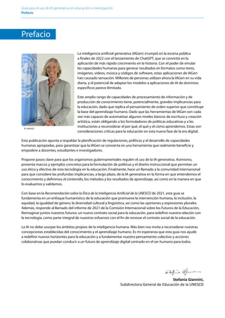 Guía para el uso de IA generativa en educación e investigación
Prefacio ﻿
Prefacio
La inteligencia artificial generativa (IAGen) irrumpió en la escena pública
a finales de 2022 con el lanzamiento de ChatGPT, que se convirtió en la
aplicación de más rápido crecimiento en la historia. Con el poder de emular
las capacidades humanas para generar resultados en formatos como texto,
imágenes, videos, música y códigos de software, estas aplicaciones de IAGen
han causado sensación. Millones de personas utilizan ahora la IAGen en su vida
diaria, y el potencial de adaptar los modelos a aplicaciones de IA de dominios
específicos parece ilimitado.
Este amplio rango de capacidades de procesamiento de información y de
producción de conocimiento tiene, potencialmente, grandes implicancias para
la educación, dado que replica el pensamiento de orden superior que constituye
la base del aprendizaje humano. Dado que las herramientas de IAGen son cada
vez más capaces de automatizar algunos niveles básicos de escritura y creación
artística, están obligando a los formuladores de políticas educativas y a las
instituciones a reconsiderar el por qué, el qué y el cómo aprendemos. Estas son
consideraciones críticas para la educación en esta nueva fase de la era digital.
Esta publicación apunta a respaldar la planificación de regulaciones, políticas y el desarrollo de capacidades
humanas apropiadas, para garantizar que la IAGen se convierta en una herramienta que realmente beneficie y
empodere a docentes, estudiantes e investigadores.
Propone pasos clave para que los organismos gubernamentales regulen el uso de la IA generativa. Asimismo,
presenta marcos y ejemplos concretos para la formulación de políticas y el diseño instruccional que permitan un
uso ético y efectivo de esta tecnología en la educación. Finalmente, hace un llamado a la comunidad internacional
para que considere las profundas implicancias, a largo plazo, de la IA generativa en la forma en que entendemos el
conocimiento y definimos el contenido, los métodos y los resultados de aprendizaje, así como en la manera en que
lo evaluamos y validamos.
Con base en la Recomendación sobre la Ética de la Inteligencia Artificial de la UNESCO de 2021, esta guía se
fundamenta en un enfoque humanístico de la educación que promueve la intervención humana, la inclusión, la
equidad, la igualdad de género, la diversidad cultural y lingüística, así como las opiniones y expresiones plurales.
Además, responde al llamado del informe de 2021 de la Comisión Internacional sobre los Futuros de la Educación,
Reimaginar juntos nuestros futuros: un nuevo contrato social para la educación, para redefinir nuestra relación con
la tecnología, como parte integral de nuestros esfuerzos con el fin de renovar el contrato social de la educación.
La IA no debe usurpar los ámbitos propios de la inteligencia humana. Más bien nos invita a reconsiderar nuestras
concepciones establecidas del conocimiento y el aprendizaje humano. Es mi esperanza que esta guía nos ayude
a redefinir nuevos horizontes para la educación y a fundamentar nuestro pensamiento colectivo y acciones
colaborativas que puedan conducir a un futuro de aprendizaje digital centrado en el ser humano para todos.
© UNESCO
Stefania Giannini,
Subdirectora General de Educación de la UNESCO
 