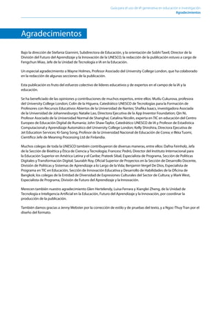 Guía para el uso de IA generativa en educación e investigación
Agradecimientos﻿
Agradecimientos
Bajo la dirección de Stefania Giannini, Subdirectora de Educación, y la orientación de Sobhi Tawil, Director de la
División del Futuro del Aprendizaje y la Innovación de la UNESCO, la redacción de la publicación estuvo a cargo de
Fengchun Miao, Jefe de la Unidad de Tecnología e IA en la Educación.
Un especial agradecimiento a Wayne Holmes, Profesor Asociado del University College London, que ha colaborado
en la redacción de algunas secciones de la publicación.
Esta publicación es fruto del esfuerzo colectivo de líderes educativos y de expertos en el campo de la IA y la
educación.
Se ha beneficiado de las opiniones y contribuciones de muchos expertos, entre ellos: Mutlu Cukurova, profesora
del University College London; Colin de la Higuera, Catedrático UNESCO de Tecnologías para la Formación de
Profesores con Recursos Educativos Abiertos de la Universidad de Nantes; Shafika Isaacs, investigadora Asociada
de la Universidad de Johannesburgo; Natalie Lao, Directora Ejecutiva de la App Inventor Foundation; Qin Ni,
Profesor Asociado de la Universidad Normal de Shanghai; Catalina Nicolin, experta en TIC en educación del Centro
Europeo de Educación Digital de Rumanía; John Shaw-Taylor, Catedrático UNESCO de IA y Profesor de Estadística
Computacional y Aprendizaje Automático del University College London; Kelly Shirohira, Directora Ejecutiva de
Jet Education Services; Ki-Sang Song, Profesor de la Universidad Nacional de Educación de Corea; e Ilkka Tuomi,
Científico Jefe de Meaning Processing Ltd de Finlandia.
Muchos colegas de toda la UNESCO también contribuyeron de diversas maneras, entre ellos: Dafna Feinholz, Jefa
de la Sección de Bioética y Ética de Ciencia y Tecnología; Francesc Pedró, Director del Instituto Internacional para
la Educación Superior en América Latina y el Caribe; Prateek Sibal, Especialista de Programa, Sección de Políticas
Digitales y Transformación Digital; Saurabh Roy, Oficial Superior de Proyectos en la Sección de Desarrollo Docente,
División de Políticas y Sistemas de Aprendizaje a lo Largo de la Vida; Benjamin Vergel De Dios, Especialista de
Programa en TIC en Educación, Sección de Innovación Educativa y Desarrollo de Habilidades de la Oficina de
Bangkok; los colegas de la Entidad de Diversidad de Expresiones Culturales del Sector de Cultura; y Mark West,
Especialista de Programa, División de Futuro del Aprendizaje y la Innovación.
Merecen también nuestro agradecimiento Glen Hertelendy, Luisa Ferrara y Xianglei Zheng, de la Unidad de
Tecnología e Inteligencia Artificial en la Educación, Futuro del Aprendizaje y la Innovación, por coordinar la
producción de la publicación.
También damos gracias a Jenny Webster por la corrección de estilo y de pruebas del texto, y a Ngoc-Thuy Tran por el
diseño del formato.
 
