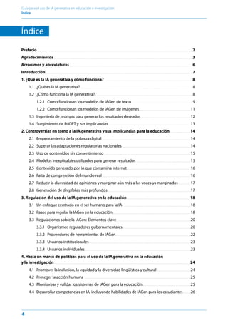 4
Guía para el uso de IA generativa en educación e investigación
Índice ﻿
Índice
Prefacio  .  .  .  .  .  .  .  .  .  .  .  .  .  .  .  .  .  .  .  .  .  .  .  .  .  .  .  .  .  .  .  .  .  .  .  .  .  .  .  .  .  .  .  .  .  .  .  .  .  .  .  .  .  .  .  .  .  .  .  .  .  .  .  .  .  .  .  .  .  .  .  .  .  .  .  .  .  .  .  .  .  .  .  .  .  .  .  .  .  .  .  .  .  .  .  .  .  .  .  .  .  .  .  .  .  .  .  .  .  .  .  .  .  .  .  .  .  .  .  .  .  .  .  .  .  .  .  .  .  .  .  .  .  .  .  .  .  .  .  .  .  .  .  .  .  .  .  .  .  .  .  .  .  .  . 2
Agradecimientos .  .  .  .  .  .  .  .  .  .  .  .  .  .  .  .  .  .  .  .  .  .  .  .  .  .  .  .  .  .  .  .  .  .  .  .  .  .  .  .  .  .  .  .  .  .  .  .  .  .  .  .  .  .  .  .  .  .  .  .  .  .  .  .  .  .  .  .  .  .  .  .  .  .  .  .  .  .  .  .  .  .  .  .  .  .  .  .  .  .  .  .  .  .  .  .  .  .  .  .  .  .  .  .  .  .  .  .  .  .  .  .  .  .  .  .  .  .  .  .  .  .  .  .  .  .  .  .  .  .  .  .  .  .  .  .  .  .  . 3
Acrónimos y abreviaturas .  .  .  .  .  .  .  .  .  .  .  .  .  .  .  .  .  .  .  .  .  .  .  .  .  .  .  .  .  .  .  .  .  .  .  .  .  .  .  .  .  .  .  .  .  .  .  .  .  .  .  .  .  .  .  .  .  .  .  .  .  .  .  .  .  .  .  .  .  .  .  .  .  .  .  .  .  .  .  .  .  .  .  .  .  .  .  .  .  .  .  .  .  .  .  .  .  .  .  .  .  .  .  .  .  .  .  .  .  .  .  .  .  .  .  .  .  .  .  .  .  .  .  . 6
Introducción .  .  .  .  .  .  .  .  .  .  .  .  .  .  .  .  .  .  .  .  .  .  .  .  .  .  .  .  .  .  .  .  .  .  .  .  .  .  .  .  .  .  .  .  .  .  .  .  .  .  .  .  .  .  .  .  .  .  .  .  .  .  .  .  .  .  .  .  .  .  .  .  .  .  .  .  .  .  .  .  .  .  .  .  .  .  .  .  .  .  .  .  .  .  .  .  .  .  .  .  .  .  .  .  .  .  .  .  .  .  .  .  .  .  .  .  .  .  .  .  .  .  .  .  .  .  .  .  .  .  .  .  .  .  .  .  .  .  .  .  .  .  .  .  .  .  . 7
1. ¿Qué es la IA generativa y cómo funciona? .  .  .  .  .  .  .  .  .  .  .  .  .  .  .  .  .  .  .  .  .  .  .  .  .  .  .  .  .  .  .  .  .  .  .  .  .  .  .  .  .  .  .  .  .  .  .  .  .  .  .  .  .  .  .  .  .  .  .  .  .  .  .  .  .  .  .  .  .  .  .  .  .  .  .  .  .  .  .  .  .  .  .  .  .  .  .  .  . 8
1.1 ¿Qué es la IA generativa? .  .  .  .  .  .  .  .  .  .  .  .  .  .  .  .  .  .  .  .  .  .  .  .  .  .  .  .  .  .  .  .  .  .  .  .  .  .  .  .  .  .  .  .  .  .  .  .  .  .  .  .  .  .  .  .  .  .  .  .  .  .  .  .  .  .  .  .  .  .  .  .  .  .  .  .  .  .  .  .  .  .  .  .  .  .  .  .  .  .  .  .  .  .  .  .  .  .  .  .  .  .  .  .  .  .  .  .  .  .  .  .  . 8
1.2 ¿Cómo funciona la IA generativa? .  .  .  .  .  .  .  .  .  .  .  .  .  .  .  .  .  .  .  .  .  .  .  .  .  .  .  .  .  .  .  .  .  .  .  .  .  .  .  .  .  .  .  .  .  .  .  .  .  .  .  .  .  .  .  .  .  .  .  .  .  .  .  .  .  .  .  .  .  .  .  .  .  .  .  .  .  .  .  .  .  .  .  .  .  .  .  .  .  .  .  .  .  .  .  .  .  . 8
1.2.1 Cómo funcionan los modelos de IAGen de texto  .  .  .  .  .  .  .  .  .  .  .  .  .  .  .  .  .  .  .  .  .  .  .  .  .  .  .  .  .  .  .  .  .  .  .  .  .  .  .  .  .  .  .  .  .  .  .  .  .  .  .  .  .  .  .  .  .  .  .  . 9
1.2.2 Cómo funcionan los modelos de IAGen de imágenes .  .  .  .  .  .  .  .  .  .  .  .  .  .  .  .  .  .  .  .  .  .  .  .  .  .  .  .  .  .  .  .  .  .  .  .  .  .  .  .  .  .  .  .  .  .  .  .  .  .  . 11
1.3 Ingeniería de prompts para generar los resultados deseados .  .  .  .  .  .  .  .  .  .  .  .  .  .  .  .  .  .  .  .  .  .  .  .  .  .  .  .  .  .  .  .  .  .  .  .  .  .  .  .  .  .  .  .  .  .  .  .  .  . 12
1.4 
Surgimiento de EdGPT y sus implicancias. . . . . . . . . . . . . . . . . . . . . . . . . . . . . . . . . . . . . . . . . . . . . . . . . . . . . . . . . . . . . . . . . . . . . . . . . . . . . . . . . . .13
2. Controversias en torno a la IA generativa y sus implicancias para la educación .  .  .  .  .  .  .  .  .  .  .  .  .  .  .  .  .  .  .  .  . 14
2.1 Empeoramiento de la pobreza digital .  .  .  .  .  .  .  .  .  .  .  .  .  .  .  .  .  .  .  .  .  .  .  .  .  .  .  .  .  .  .  .  .  .  .  .  .  .  .  .  .  .  .  .  .  .  .  .  .  .  .  .  .  .  .  .  .  .  .  .  .  .  .  .  .  .  .  .  .  .  .  .  .  .  .  .  .  .  .  .  .  .  .  .  .  .  .  .  . 14
2.2 
Superar las adaptaciones regulatorias nacionales  .  .  .  .  .  .  .  .  .  .  .  .  .  .  .  .  .  .  .  .  .  .  .  .  .  .  .  .  .  .  .  .  .  .  .  .  .  .  .  .  .  .  .  .  .  .  .  .  .  .  .  .  .  .  .  .  .  .  .  .  .  .  .  .  .  .  .  . 14
2.3 Uso de contenidos sin consentimiento .  .  .  .  .  .  .  .  .  .  .  .  .  .  .  .  .  .  .  .  .  .  .  .  .  .  .  .  .  .  .  .  .  .  .  .  .  .  .  .  .  .  .  .  .  .  .  .  .  .  .  .  .  .  .  .  .  .  .  .  .  .  .  .  .  .  .  .  .  .  .  .  .  .  .  .  .  .  .  .  .  .  .  .  .  .  . 15
2.4 Modelos inexplicables utilizados para generar resultados .  .  .  .  .  .  .  .  .  .  .  .  .  .  .  .  .  .  .  .  .  .  .  .  .  .  .  .  .  .  .  .  .  .  .  .  .  .  .  .  .  .  .  .  .  .  .  .  .  .  .  .  .  .  . 15
2.5 Contenido generado por IA que contamina Internet .  .  .  .  .  .  .  .  .  .  .  .  .  .  .  .  .  .  .  .  .  .  .  .  .  .  .  .  .  .  .  .  .  .  .  .  .  .  .  .  .  .  .  .  .  .  .  .  .  .  .  .  .  .  .  .  .  .  .  .  .  .  .  . 16
2.6 Falta de comprensión del mundo real .  .  .  .  .  .  .  .  .  .  .  .  .  .  .  .  .  .  .  .  .  .  .  .  .  .  .  .  .  .  .  .  .  .  .  .  .  .  .  .  .  .  .  .  .  .  .  .  .  .  .  .  .  .  .  .  .  .  .  .  .  .  .  .  .  .  .  .  .  .  .  .  .  .  .  .  .  .  .  .  .  .  .  .  .  .  .  .  . 16
2.7 Reducir la diversidad de opiniones y marginar aún más a las voces ya marginadas .  .  .  .  .  .  .  .  .  .  .  . 17
2.8 Generación de deepfakes más profundos .  .  .  .  .  .  .  .  .  .  .  .  .  .  .  .  .  .  .  .  .  .  .  .  .  .  .  .  .  .  .  .  .  .  .  .  .  .  .  .  .  .  .  .  .  .  .  .  .  .  .  .  .  .  .  .  .  .  .  .  .  .  .  .  .  .  .  .  .  .  .  .  .  .  .  .  .  .  .  .  .  .  . 17
3. Regulación del uso de la IA generativa en la educación .  .  .  .  .  .  .  .  .  .  .  .  .  .  .  .  .  .  .  .  .  .  .  .  .  .  .  .  .  .  .  .  .  .  .  .  .  .  .  .  .  .  .  .  .  .  .  .  .  .  .  .  .  .  .  .  .  .  .  .  .  .  .  . 18
3.1 Un enfoque centrado en el ser humano para la IA  .  .  .  .  .  .  .  .  .  .  .  .  .  .  .  .  .  .  .  .  .  .  .  .  .  .  .  .  .  .  .  .  .  .  .  .  .  .  .  .  .  .  .  .  .  .  .  .  .  .  .  .  .  .  .  .  .  .  .  .  .  .  .  .  .  . 18
3.2 Pasos para regular la IAGen en la educación .  .  .  .  .  .  .  .  .  .  .  .  .  .  .  .  .  .  .  .  .  .  .  .  .  .  .  .  .  .  .  .  .  .  .  .  .  .  .  .  .  .  .  .  .  .  .  .  .  .  .  .  .  .  .  .  .  .  .  .  .  .  .  .  .  .  .  .  .  .  .  .  .  .  .  .  .  . 18
3.3 Regulaciones sobre la IAGen: Elementos clave .  .  .  .  .  .  .  .  .  .  .  .  .  .  .  .  .  .  .  .  .  .  .  .  .  .  .  .  .  .  .  .  .  .  .  .  .  .  .  .  .  .  .  .  .  .  .  .  .  .  .  .  .  .  .  .  .  .  .  .  .  .  .  .  .  .  .  .  .  .  .  .  .  . 20
3.3.1 Organismos reguladores gubernamentales .  .  .  .  .  .  .  .  .  .  .  .  .  .  .  .  .  .  .  .  .  .  .  .  .  .  .  .  .  .  .  .  .  .  .  .  .  .  .  .  .  .  .  .  .  .  .  .  .  .  .  .  .  .  .  .  .  .  .  .  .  .  .  .  .  .  .  . 20
3.3.2 Proveedores de herramientas de IAGen .  .  .  .  .  .  .  .  .  .  .  .  .  .  .  .  .  .  .  .  .  .  .  .  .  .  .  .  .  .  .  .  .  .  .  .  .  .  .  .  .  .  .  .  .  .  .  .  .  .  .  .  .  .  .  .  .  .  .  .  .  .  .  .  .  .  .  .  .  .  .  .  .  .  . 22
3.3.3 Usuarios institucionales .  .  .  .  .  .  .  .  .  .  .  .  .  .  .  .  .  .  .  .  .  .  .  .  .  .  .  .  .  .  .  .  .  .  .  .  .  .  .  .  .  .  .  .  .  .  .  .  .  .  .  .  .  .  .  .  .  .  .  .  .  .  .  .  .  .  .  .  .  .  .  .  .  .  .  .  .  .  .  .  .  .  .  .  .  .  .  .  .  .  .  .  .  .  .  .  .  .  .  .  .  . 23
3.3.4 Usuarios individuales .  .  .  .  .  .  .  .  .  .  .  .  .  .  .  .  .  .  .  .  .  .  .  .  .  .  .  .  .  .  .  .  .  .  .  .  .  .  .  .  .  .  .  .  .  .  .  .  .  .  .  .  .  .  .  .  .  .  .  .  .  .  .  .  .  .  .  .  .  .  .  .  .  .  .  .  .  .  .  .  .  .  .  .  .  .  .  .  .  .  .  .  .  .  .  .  .  .  .  .  .  .  .  .  .  . 23
4. Hacia un marco de políticas para el uso de la IAgenerativa en la educación
y la investigación .  .  .  .  .  .  .  .  .  .  .  .  .  .  .  .  .  .  .  .  .  .  .  .  .  .  .  .  .  .  .  .  .  .  .  .  .  .  .  .  .  .  .  .  .  .  .  .  .  .  .  .  .  .  .  .  .  .  .  .  .  .  .  .  .  .  .  .  .  .  .  .  .  .  .  .  .  .  .  .  .  .  .  .  .  .  .  .  .  .  .  .  .  .  .  .  .  .  .  .  .  .  .  .  .  .  .  .  .  .  .  .  .  .  .  .  .  .  .  .  .  .  .  .  .  .  .  .  .  .  .  .  .  .  .  .  . 24
4.1 Promover la inclusión, la equidad y la diversidad lingüística y cultural .  .  .  .  .  .  .  .  .  .  .  .  .  .  .  .  .  .  .  .  .  .  .  .  .  .  .  .  .  .  .  .  .  . 24
4.2 Proteger la acción humana  .  .  .  .  .  .  .  .  .  .  .  .  .  .  .  .  .  .  .  .  .  .  .  .  .  .  .  .  .  .  .  .  .  .  .  .  .  .  .  .  .  .  .  .  .  .  .  .  .  .  .  .  .  .  .  .  .  .  .  .  .  .  .  .  .  .  .  .  .  .  .  .  .  .  .  .  .  .  .  .  .  .  .  .  .  .  .  .  .  .  .  .  .  .  .  .  .  .  .  .  .  .  .  .  .  . 25
4.3 Monitorear y validar los sistemas de IAGen para la educación .  .  .  .  .  .  .  .  .  .  .  .  .  .  .  .  .  .  .  .  .  .  .  .  .  .  .  .  .  .  .  .  .  .  .  .  .  .  .  .  .  .  .  .  .  .  .  . 25
4.4 Desarrollar competencias en IA, incluyendo habilidades de IAGen para los estudiantes . . . . . . . . 26
 