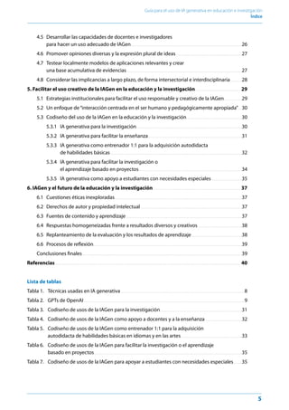 5
Guía para el uso de IA generativa en educación e investigación
Índice﻿
4.5 Desarrollar las capacidades de docentes e investigadores
para hacer un uso adecuado de IAGen .  .  .  .  .  .  .  .  .  .  .  .  .  .  .  .  .  .  .  .  .  .  .  .  .  .  .  .  .  .  .  .  .  .  .  .  .  .  .  .  .  .  .  .  .  .  .  .  .  .  .  .  .  .  .  .  .  .  .  .  .  .  .  .  .  .  .  .  .  .  .  .  .  .  .  .  .  .  .  .  .  .  .  .  .  .  . 26
4.6 Promover opiniones diversas y la expresión plural de ideas .  .  .  .  .  .  .  .  .  .  .  .  .  .  .  .  .  .  .  .  .  .  .  .  .  .  .  .  .  .  .  .  .  .  .  .  .  .  .  .  .  .  .  .  .  .  .  .  .  .  .  . 27
4.7 Testear localmente modelos de aplicaciones relevantes y crear
una base acumulativa de evidencias  .  .  .  .  .  .  .  .  .  .  .  .  .  .  .  .  .  .  .  .  .  .  .  .  .  .  .  .  .  .  .  .  .  .  .  .  .  .  .  .  .  .  .  .  .  .  .  .  .  .  .  .  .  .  .  .  .  .  .  .  .  .  .  .  .  .  .  .  .  .  .  .  .  .  .  .  .  .  .  .  .  .  .  .  .  .  .  .  .  . 27
4.8 Considerar las implicancias a largo plazo, de forma intersectorial e interdisciplinaria .  .  .  .  .  .  .  .  . 28
5. Facilitar el uso creativo de la IAGen en la educación y la investigación .  .  .  .  .  .  .  .  .  .  .  .  .  .  .  .  .  .  .  .  .  .  .  .  .  .  .  .  .  .  .  .  .  .  .  .  . 29
5.1 Estrategias institucionales para facilitar el uso responsable y creativo de la IAGen .  .  .  .  .  .  .  .  .  .  .  .  .  . 29
5.2 Un enfoque de“interacción centrada en el ser humano y pedagógicamente apropiada” .  . 30
5.3 Codiseño del uso de la IAGen en la educación y la investigación .  .  .  .  .  .  .  .  .  .  .  .  .  .  .  .  .  .  .  .  .  .  .  .  .  .  .  .  .  .  .  .  .  .  .  .  .  .  .  .  .  .  . 30
5.3.1 IA generativa para la investigación .  .  .  .  .  .  .  .  .  .  .  .  .  .  .  .  .  .  .  .  .  .  .  .  .  .  .  .  .  .  .  .  .  .  .  .  .  .  .  .  .  .  .  .  .  .  .  .  .  .  .  .  .  .  .  .  .  .  .  .  .  .  .  .  .  .  .  .  .  .  .  .  .  .  .  .  .  .  .  .  .  .  . 30
5.3.2 IA generativa para facilitar la enseñanza .  .  .  .  .  .  .  .  .  .  .  .  .  .  .  .  .  .  .  .  .  .  .  .  .  .  .  .  .  .  .  .  .  .  .  .  .  .  .  .  .  .  .  .  .  .  .  .  .  .  .  .  .  .  .  .  .  .  .  .  .  .  .  .  .  .  .  .  .  .  .  .  .  . 31
5.3.3 IA generativa como entrenador 1:1 para la adquisición autodidacta
de habilidades básicas .  .  .  .  .  .  .  .  .  .  .  .  .  .  .  .  .  .  .  .  .  .  .  .  .  .  .  .  .  .  .  .  .  .  .  .  .  .  .  .  .  .  .  .  .  .  .  .  .  .  .  .  .  .  .  .  .  .  .  .  .  .  .  .  .  .  .  .  .  .  .  .  .  .  .  .  .  .  .  .  .  .  .  .  .  .  .  .  .  .  .  .  .  .  .  .  .  .  .  .  .  .  .  . 32
5.3.4 IA generativa para facilitar la investigación o
el aprendizaje basado en proyectos .  .  .  .  .  .  .  .  .  .  .  .  .  .  .  .  .  .  .  .  .  .  .  .  .  .  .  .  .  .  .  .  .  .  .  .  .  .  .  .  .  .  .  .  .  .  .  .  .  .  .  .  .  .  .  .  .  .  .  .  .  .  .  .  .  .  .  .  .  .  .  .  .  .  .  .  .  .  .  .  . 34
5.3.5 IA generativa como apoyo a estudiantes con necesidades especiales .  .  .  .  .  .  .  .  .  .  .  .  .  .  .  .  .  .  .  .  .  .  .  . 35
6. IAGen y el futuro de la educación y la investigación .  .  .  .  .  .  .  .  .  .  .  .  .  .  .  .  .  .  .  .  .  .  .  .  .  .  .  .  .  .  .  .  .  .  .  .  .  .  .  .  .  .  .  .  .  .  .  .  .  .  .  .  .  .  .  .  .  .  .  .  .  .  .  .  .  .  .  .  .  . 37
6.1 Cuestiones éticas inexploradas .  .  .  .  .  .  .  .  .  .  .  .  .  .  .  .  .  .  .  .  .  .  .  .  .  .  .  .  .  .  .  .  .  .  .  .  .  .  .  .  .  .  .  .  .  .  .  .  .  .  .  .  .  .  .  .  .  .  .  .  .  .  .  .  .  .  .  .  .  .  .  .  .  .  .  .  .  .  .  .  .  .  .  .  .  .  .  .  .  .  .  .  .  .  .  .  .  .  .  . 37
6.2 Derechos de autor y propiedad intelectual .  .  .  .  .  .  .  .  .  .  .  .  .  .  .  .  .  .  .  .  .  .  .  .  .  .  .  .  .  .  .  .  .  .  .  .  .  .  .  .  .  .  .  .  .  .  .  .  .  .  .  .  .  .  .  .  .  .  .  .  .  .  .  .  .  .  .  .  .  .  .  .  .  .  .  .  .  .  .  . 37
6.3 Fuentes de contenido y aprendizaje .  .  .  .  .  .  .  .  .  .  .  .  .  .  .  .  .  .  .  .  .  .  .  .  .  .  .  .  .  .  .  .  .  .  .  .  .  .  .  .  .  .  .  .  .  .  .  .  .  .  .  .  .  .  .  .  .  .  .  .  .  .  .  .  .  .  .  .  .  .  .  .  .  .  .  .  .  .  .  .  .  .  .  .  .  .  .  .  .  .  .  . 37
6.4 Respuestas homogeneizadas frente a resultados diversos y creativos .  .  .  .  .  .  .  .  .  .  .  .  .  .  .  .  .  .  .  .  .  .  .  .  .  .  .  .  .  .  .  .  .  .  . 38
6.5 Replanteamiento de la evaluación y los resultados de aprendizaje .  .  .  .  .  .  .  .  .  .  .  .  .  .  .  .  .  .  .  .  .  .  .  .  .  .  .  .  .  .  .  .  .  .  .  .  .  .  .  . 38
6.6 Procesos de reflexión .  .  .  .  .  .  .  .  .  .  .  .  .  .  .  .  .  .  .  .  .  .  .  .  .  .  .  .  .  .  .  .  .  .  .  .  .  .  .  .  .  .  .  .  .  .  .  .  .  .  .  .  .  .  .  .  .  .  .  .  .  .  .  .  .  .  .  .  .  .  .  .  .  .  .  .  .  .  .  .  .  .  .  .  .  .  .  .  .  .  .  .  .  .  .  .  .  .  .  .  .  .  .  .  .  .  .  .  .  .  .  .  .  .  .  .  . 39
Conclusiones finales .  .  .  .  .  .  .  .  .  .  .  .  .  .  .  .  .  .  .  .  .  .  .  .  .  .  .  .  .  .  .  .  .  .  .  .  .  .  .  .  .  .  .  .  .  .  .  .  .  .  .  .  .  .  .  .  .  .  .  .  .  .  .  .  .  .  .  .  .  .  .  .  .  .  .  .  .  .  .  .  .  .  .  .  .  .  .  .  .  .  .  .  .  .  .  .  .  .  .  .  .  .  .  .  .  .  .  .  .  .  .  .  .  .  .  .  .  .  .  .  .  .  .  .  .  . 39
Referencias .  .  .  .  .  .  .  .  .  .  .  .  .  .  .  .  .  .  .  .  .  .  .  .  .  .  .  .  .  .  .  .  .  .  .  .  .  .  .  .  .  .  .  .  .  .  .  .  .  .  .  .  .  .  .  .  .  .  .  .  .  .  .  .  .  .  .  .  .  .  .  .  .  .  .  .  .  .  .  .  .  .  .  .  .  .  .  .  .  .  .  .  .  .  .  .  .  .  .  .  .  .  .  .  .  .  .  .  .  .  .  .  .  .  .  .  .  .  .  .  .  .  .  .  .  .  .  .  .  .  .  .  .  .  .  .  .  .  .  .  .  .  .  .  .  .  .  . 40
Lista de tablas
Tabla 1. Técnicas usadas en IA generativa .  .  .  .  .  .  .  .  .  .  .  .  .  .  .  .  .  .  .  .  .  .  .  .  .  .  .  .  .  .  .  .  .  .  .  .  .  .  .  .  .  .  .  .  .  .  .  .  .  .  .  .  .  .  .  .  .  .  .  .  .  .  .  .  .  .  .  .  .  .  .  .  .  .  .  .  .  .  .  .  .  .  .  .  .  .  .  .  .  .  .  .  .  .  .  .  .  . 8
Tabla 2. GPTs de OpenAI  .  .  .  .  .  .  .  .  .  .  .  .  .  .  .  .  .  .  .  .  .  .  .  .  .  .  .  .  .  .  .  .  .  .  .  .  .  .  .  .  .  .  .  .  .  .  .  .  .  .  .  .  .  .  .  .  .  .  .  .  .  .  .  .  .  .  .  .  .  .  .  .  .  .  .  .  .  .  .  .  .  .  .  .  .  .  .  .  .  .  .  .  .  .  .  .  .  .  .  .  .  .  .  .  .  .  .  .  .  .  .  .  .  .  .  .  .  .  .  .  .  .  .  .  .  . 9
Tabla 3. Codiseño de usos de la IAGen para la investigación .  .  .  .  .  .  .  .  .  .  .  .  .  .  .  .  .  .  .  .  .  .  .  .  .  .  .  .  .  .  .  .  .  .  .  .  .  .  .  .  .  .  .  .  .  .  .  .  .  .  .  .  .  .  .  .  .  .  .  .  .  .  .  . 31
Tabla 4. Codiseño de usos de la IAGen como apoyo a docentes y a la enseñanza .  .  .  .  .  .  .  .  .  .  .  .  .  .  .  .  .  .  .  .  .  .  .  .  .  .  .  .  . 32
Tabla 5. Codiseño de usos de la IAGen como entrenador 1:1 para la adquisición
autodidacta de habilidades básicas en idiomas y en las artes .  .  .  .  .  .  .  .  .  .  .  .  .  .  .  .  .  .  .  .  .  .  .  .  .  .  .  .  .  .  .  .  .  .  .  .  .  .  .  .  .  .  .  .  .  .  .  . 33
Tabla 6. Codiseño de usos de la IAGen para facilitar la investigación o el aprendizaje
basado en proyectos .  .  .  .  .  .  .  .  .  .  .  .  .  .  .  .  .  .  .  .  .  .  .  .  .  .  .  .  .  .  .  .  .  .  .  .  .  .  .  .  .  .  .  .  .  .  .  .  .  .  .  .  .  .  .  .  .  .  .  .  .  .  .  .  .  .  .  .  .  .  .  .  .  .  .  .  .  .  .  .  .  .  .  .  .  .  .  .  .  .  .  .  .  .  .  .  .  .  .  .  .  .  .  .  .  .  .  .  .  .  .  .  .  .  .  .  . 35
Tabla 7. Codiseño de usos de la IAGen para apoyar a estudiantes con necesidades especiales .  .  .  .  .  . 35
 