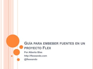 Guía para embeber fuentes en un proyecto Flex Por Alberto Blas http://flexeando.com @flexeando 