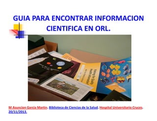 GUIA PARA ENCONTRAR INFORMACION
CIENTIFICA EN ORL.

M Asuncion Garcia Martin. Biblioteca de Ciencias de la Salud. Hospital Universitario Cruces.
20/11/2013.

 