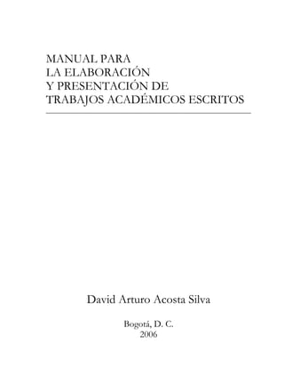 MANUAL PARA
LA ELABORACIÓN
Y PRESENTACIÓN DE
TRABAJOS ACADÉMICOS ESCRITOS




     David Arturo Acosta Silva
            Bogotá, D. C.
               2006
 